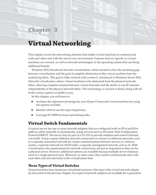 Chapter 3
Virtual Networking 
This chapter covers the networking elements that enable virtual machines to communicate
with each other and with the rest of your environment. Features that are specific to virtual
machines are covered, as well as network technologies in the operating system that can bring
additional benefit.
Windows 2012 introduced network virtualization, which started to close the remaining gap
between virtualization and the goal of complete abstraction of the virtual machine from the
underlying fabric. This goal is fully realized with version 2, introduced in Windows Server 2016.
Network virtualization allows virtual machines to be abstracted from the physical network
fabric, allowing complete isolation between virtual networks and the ability to use IP schemes
independently of the physical network fabric. This technology is covered in detail, along with all
of the various options available to you.
In this chapter, you will learn to:
◆ Architect the right network design for your Hyper-V hosts and virtual machines by using
the options available.
◆ Identify when to use the types of gateways.
◆ Leverage SCVMM for many networking tasks.
Virtual Switch Fundamentals
A typical server has one or more network adapters that are configured with an IPv4 and IPv6
address, either statically or dynamically, using services such as Dynamic Host Configuration
Protocol (DHCP). The server may be part of a VLAN to provide isolation and control of broad-
cast traffic. It may require different network connections to connect to different networks, such
as a separate, nonrouted network for cluster communications between servers in a failover
cluster, a separate network for iSCSI traffic, a separate management network, and so on. With
virtualization, the requirements for network connectivity are just as important as they are for
a physical server. However, additional options are available because multiple server instances
exist on a single physical asset. Moreover, in some cases, they need to communicate only with
each other and not externally to the virtualization host.
Three types of Virtual Switches
Virtual machines have numerous virtualized resources. One type is the virtual network adapter
(as discussed in the previous chapter, two types of network adapters are available for a generation
 