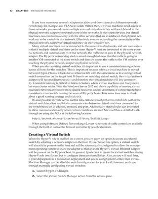 92  |Chapter 3  Virtual Networking 
If you have numerous network adapters in a host and they connect to different networks
(which may, for example, use VLANs to isolate traffic), then, if virtual machines need access to
those networks, you would create multiple external virtual switches, with each bound to the
physical network adapter connected to one of the networks. It may seem obvious, but virtual
machines can communicate only with the other services that are available on that physical net-
work or can be routed via that network. Effectively, you are expanding the connectivity of the
physical network adapter to virtual machines via the virtual switch.
Many virtual machines can be connected to the same virtual networks, and one nice feature
is that if multiple virtual machines on the same Hyper-V host are connected to the same exter-
nal network and communicate over that network, the traffic never goes to the physical network
adapter. The Hyper-V networking stack is smart enough to know that the traffic is going to
another VM connected to the same switch and directly passes the traffic to the VM without ever
touching the physical network adapter or physical network.
When you start creating virtual switches, it’s important to use a consistent naming scheme
across all hosts for the switches. This is important because when a virtual machine is moved
between Hyper-V hosts, it looks for a virtual switch with the same name as its existing virtual
switch connection on the target host. If there is no matching virtual switch, the virtual network
adapter will become disconnected—and therefore the virtual machine will lose connectiv-
ity. Consistent naming is critical in failover clusters, where virtual machines can freely move
between cluster nodes. With the Windows Server 2012 and above capability of moving virtual
machines between any host with no shared resources and no downtime, it’s important to have
consistent virtual switch naming between all Hyper-V hosts. Take some time now to think
about a good naming strategy and stick to it.
It’s also possible to create access control lists, called extended port access control lists, within the
virtual switch to allow and block communication between virtual machines connected to
the switch based on IP address, protocol, and port. Additionally, stateful rules can be created
to allow communication only when certain conditions are met. Microsoft has a detailed walk-
through on using the ACLs at the following location:
http://technet.microsoft.com/en-us/library/dn375962.aspx
When using Software Defined Networking v2, even richer sets of traffic control are available
through the built-in datacenter firewall and other types of extensions.
Creating a Virtual Switch
When the Hyper-V role is enabled on a server, you are given an option to create an external
switch by selecting a network adapter on the host. If you choose this option, a virtual switch
will already be present on the host and will be automatically configured to allow the manage-
ment operating system to share the adapter so that an extra Hyper-V virtual Ethernet adapter
will be present on the Hyper-V host. In general, I prefer not to create the virtual switches during
Hyper-V role installation but to configure them post-installation. Also, as you will read later,
if your deployment is a production deployment and you’re using System Center, then Virtual
Machine Manager can do all of the switch configuration for you. I will, however, walk you
through manually configuring virtual switches:
	1.	 Launch Hyper-V Manager.
	2.	 Select the Virtual Switch Manager action from the actions pane.
 
