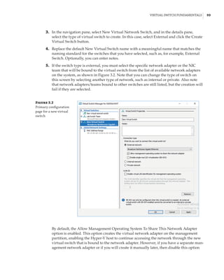 Virtual Switch Fundamentals |  93
	3.	 In the navigation pane, select New Virtual Network Switch, and in the details pane,
select the type of virtual switch to create. In this case, select External and click the Create
Virtual Switch button.
	4.	 Replace the default New Virtual Switch name with a meaningful name that matches the
naming standard for the switches that you have selected, such as, for example, External
Switch. Optionally, you can enter notes.
	5.	 If the switch type is external, you must select the specific network adapter or the NIC
team that will be bound to the virtual switch from the list of available network adapters
on the system, as shown in Figure 3.2. Note that you can change the type of switch on
this screen by selecting another type of network, such as internal or private. Also note
that network adapters/teams bound to other switches are still listed, but the creation will
fail if they are selected.
Figure 3.2
Primary configuration
page for a new virtual
switch
By default, the Allow Management Operating System To Share This Network Adapter
option is enabled. This option creates the virtual network adapter on the management
partition, enabling the Hyper-V host to continue accessing the network through the new
virtual switch that is bound to the network adapter. However, if you have a separate man-
agement network adapter or if you will create it manually later, then disable this option
 
