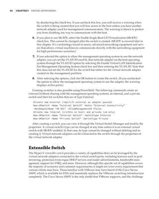 94  |Chapter 3  Virtual Networking 
by deselecting the check box. If you uncheck this box, you will receive a warning when
the switch is being created that you will lose access to the host unless you have another
network adapter used for management communication. The warning is shown to protect
you from disabling any way to communicate with the host.
	6.	 If you plan to use SR/IOV, select the Enable Single-Root I/O Virtualization (SR-IOV)
check box. This cannot be changed after the switch is created. (SR-IOV is covered later in
this chapter. It’s a technology found in newer, advanced networking equipment and serv-
ers that allows virtual machines to communicate directly with the networking equipment
for high-performance scenarios.)
	7.	 If you selected the option to allow the management operating system to use the network
adapter, you can set the VLAN ID used by that network adapter on the host operating
system through the VLAN ID option by selecting the Enable Virtual LAN Identification
For Management Operating System check box and then entering the VLAN ID. Note that
this does not set the VLAN ID for the switch but rather for the virtual network adapter
created on the management partition.
	8.	 After selecting the options, click the OK button to create the switch. (If you unchecked
the option to allow the management operating system to use the adapter, the warning
displays at this point.)
Creating switches is also possible using PowerShell. The following commands create an
external (without sharing with the management operating system), an internal, and a private
switch and then list switches that are of type External:
#Create new external (implicit external as adapter passed)
New-VMSwitch -Name External Switch -Notes External Connectivity `
-NetAdapterName VM NIC -AllowManagementOS $false
#Create new internal (visible on host) and private (vm only)
New-VMSwitch -Name Internal Switch -SwitchType Internal
New-VMSwitch -Name Private Switch -SwitchType Private
After creating a switch, you can view it through the Virtual Switch Manager and modify the
properties. A virtual switch’s type can be changed at any time unless it is an external virtual
switch with SR-IOV enabled. In that case, its type cannot be changed without deleting and re-
creating it. Virtual network adapters can be connected to the switch through the properties of
the virtual network adapter.
Extensible Switch
The Hyper-V extensible switch provides a variety of capabilities that can be leveraged by the
virtual network adapters connected to the virtual switch ports, including features such as port
mirroring, protection from rogue DHCP servers and router advertisements, bandwidth man-
agement, support for VMQ, and more. However, although this specific set of capabilities covers
the majority of scenarios and customer requirements, it might not cover every requirement that
various clients may have. Those familiar with VMware may have heard of the Cisco Nexus
1000V, which is available for ESXi and essentially replaces the VMware switching infrastructure
completely. The Cisco Nexus 1000V is the only model that VMware supports, and the challenge
 