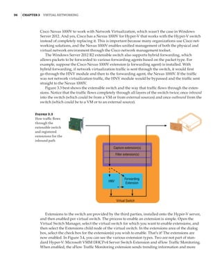 96  |Chapter 3  Virtual Networking 
Cisco Nexus 1000V to work with Network Virtualization, which wasn’t the case in Windows
Server 2012. And yes, Cisco has a Nexus 1000V for Hyper-V that works with the Hyper-V switch
instead of completely replacing it. This is important because many organizations use Cisco net-
working solutions, and the Nexus 1000V enables unified management of both the physical and
virtual network environment through the Cisco network management toolset.
The Windows Server 2012 R2 extensible switch also supports hybrid forwarding, which
allows packets to be forwarded to various forwarding agents based on the packet type. For
example, suppose the Cisco Nexus 1000V extension (a forwarding agent) is installed. With
hybrid forwarding, if network virtualization traffic is sent through the switch, it would first
go through the HNV module and then to the forwarding agent, the Nexus 1000V. If the traffic
was not network virtualization traffic, the HNV module would be bypassed and the traffic sent
straight to the Nexus 1000V.
Figure 3.3 best shows the extensible switch and the way that traffic flows through the exten-
sions. Notice that the traffic flows completely through all layers of the switch twice; once inbound
into the switch (which could be from a VM or from external sources) and once outbound from the
switch (which could be to a VM or to an external source).
Figure 3.3
How traffic flows
through the
extensible switch
and registered
extensions for the
inbound path
Capture extension(s)
Filter extension(s)
HNV
Forwarding
Extension
Virtual Switch
Extensions to the switch are provided by the third parties, installed onto the Hyper-V server,
and then enabled per virtual switch. The process to enable an extension is simple. Open the
Virtual Switch Manager, select the virtual switch for which you want to enable extensions, and
then select the Extensions child node of the virtual switch. In the extensions area of the dialog
box, select the check box for the extension(s) you wish to enable. That’s it! The extensions are
now enabled. In Figure 3.4, you can see the various extension types. Two are not part of stan-
dard Hyper-V: Microsoft VMM DHCPv4 Server Switch Extension and sFlow Traffic Monitoring.
When enabled, the sFlow Traffic Monitoring extension sends trending information and more
 