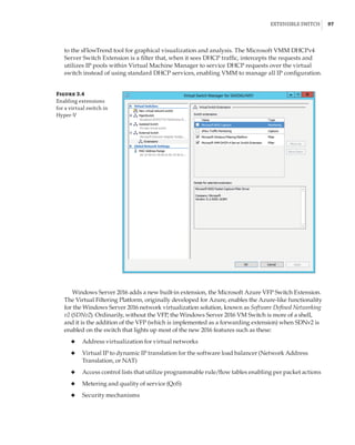 Extensible Switch |  97
to the sFlowTrend tool for graphical visualization and analysis. The Microsoft VMM DHCPv4
Server Switch Extension is a filter that, when it sees DHCP traffic, intercepts the requests and
utilizes IP pools within Virtual Machine Manager to service DHCP requests over the virtual
switch instead of using standard DHCP services, enabling VMM to manage all IP configuration.
Figure 3.4
Enabling extensions
for a virtual switch in
Hyper-V
Windows Server 2016 adds a new built-in extension, the Microsoft Azure VFP Switch Extension.
The Virtual Filtering Platform, originally developed for Azure, enables the Azure-like functionality
for the Windows Server 2016 network virtualization solution, known as Software Defined Networking
v2 (SDNv2). Ordinarily, without the VFP, the Windows Server 2016 VM Switch is more of a shell,
and it is the addition of the VFP (which is implemented as a forwarding extension) when SDNv2 is
enabled on the switch that lights up most of the new 2016 features such as these:
◆
◆ Address virtualization for virtual networks
◆
◆ Virtual IP to dynamic IP translation for the software load balancer (Network Address
Translation, or NAT)
◆
◆ Access control lists that utilize programmable rule/flow tables enabling per packet actions
◆
◆ Metering and quality of service (QoS)
◆
◆ Security mechanisms
 