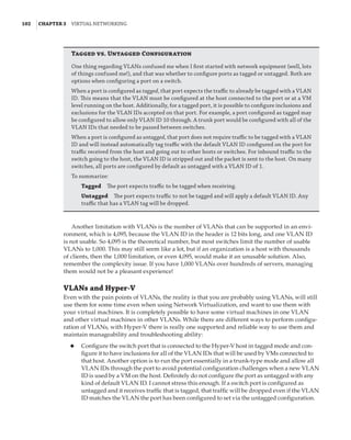 102  |Chapter 3  Virtual Networking 
Tagged vs. Untagged Configuration
One thing regarding VLANs confused me when I first started with network equipment (well, lots
of things confused me!), and that was whether to configure ports as tagged or untagged. Both are
options when configuring a port on a switch.
When a port is configured as tagged, that port expects the traffic to already be tagged with a VLAN
ID. This means that the VLAN must be configured at the host connected to the port or at a VM
level running on the host. Additionally, for a tagged port, it is possible to configure inclusions and
exclusions for the VLAN IDs accepted on that port. For example, a port configured as tagged may
be configured to allow only VLAN ID 10 through. A trunk port would be configured with all of the
VLAN IDs that needed to be passed between switches.
When a port is configured as untagged, that port does not require traffic to be tagged with a VLAN
ID and will instead automatically tag traffic with the default VLAN ID configured on the port for
traffic received from the host and going out to other hosts or switches. For inbound traffic to the
switch going to the host, the VLAN ID is stripped out and the packet is sent to the host. On many
switches, all ports are configured by default as untagged with a VLAN ID of 1.
To summarize:
Tagged    The port expects traffic to be tagged when receiving.
Untagged    The port expects traffic to not be tagged and will apply a default VLAN ID. Any
traffic that has a VLAN tag will be dropped.
Another limitation with VLANs is the number of VLANs that can be supported in an envi-
ronment, which is 4,095, because the VLAN ID in the header is 12 bits long, and one VLAN ID
is not usable. So 4,095 is the theoretical number, but most switches limit the number of usable
VLANs to 1,000. This may still seem like a lot, but if an organization is a host with thousands
of clients, then the 1,000 limitation, or even 4,095, would make it an unusable solution. Also,
remember the complexity issue. If you have 1,000 VLANs over hundreds of servers, managing
them would not be a pleasant experience!
VLANs and Hyper-V
Even with the pain points of VLANs, the reality is that you are probably using VLANs, will still
use them for some time even when using Network Virtualization, and want to use them with
your virtual machines. It is completely possible to have some virtual machines in one VLAN
and other virtual machines in other VLANs. While there are different ways to perform configu-
ration of VLANs, with Hyper-V there is really one supported and reliable way to use them and
maintain manageability and troubleshooting ability:
◆
◆ Configure the switch port that is connected to the Hyper-V host in tagged mode and con-
figure it to have inclusions for all of the VLAN IDs that will be used by VMs connected to
that host. Another option is to run the port essentially in a trunk-type mode and allow all
VLAN IDs through the port to avoid potential configuration challenges when a new VLAN
ID is used by a VM on the host. Definitely do not configure the port as untagged with any
kind of default VLAN ID. I cannot stress this enough. If a switch port is configured as
untagged and it receives traffic that is tagged, that traffic will be dropped even if the VLAN
ID matches the VLAN the port has been configured to set via the untagged configuration.
 