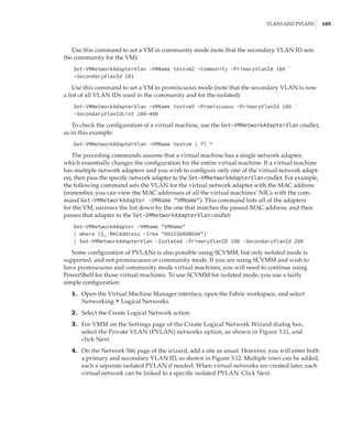 VLANs and PVLANS |  105
Use this command to set a VM in community mode (note that the secondary VLAN ID sets
the community for the VM):
Set-VMNetworkAdapterVlan –VMName testvm2 –Community –PrimaryVlanId 100 `
–SecondaryVlanId 201
Use this command to set a VM in promiscuous mode (note that the secondary VLAN is now
a list of all VLAN IDs used in the community and for the isolated):
Set-VMNetworkAdapterVlan –VMName testvm3 –Promiscuous –PrimaryVlanId 100 `
–SecondaryVlanIdList 200–400
To check the configuration of a virtual machine, use the Get-VMNetworkAdapterVlan cmdlet,
as in this example:
Get-VMNetworkAdapterVlan –VMName testvm | fl *
The preceding commands assume that a virtual machine has a single network adapter,
which essentially changes the configuration for the entire virtual machine. If a virtual machine
has multiple network adapters and you wish to configure only one of the virtual network adapt-
ers, then pass the specific network adapter to the Set-VMNetworkAdapterVlan cmdlet. For example,
the following command sets the VLAN for the virtual network adapter with the MAC address
(remember, you can view the MAC addresses of all the virtual machines’ NICs with the com-
mand Get-VMNetworkAdapter -VMName VMName). This command lists all of the adapters
for the VM, narrows the list down by the one that matches the passed MAC address, and then
passes that adapter to the Set-VMNetworkAdapterVlan cmdlet:
Get-VMNetworkAdapter -VMName VMName `
| where {$_.MACAddress -like 00155DADB60A} `
| Set-VMNetworkAdapterVlan -Isolated -PrimaryVlanID 100 -SecondaryVlanId 200
Some configuration of PVLANs is also possible using SCVMM, but only isolated mode is
supported, and not promiscuous or community mode. If you are using SCVMM and wish to
have promiscuous and community mode virtual machines, you will need to continue using
PowerShell for those virtual machines. To use SCVMM for isolated mode, you use a fairly
simple configuration:
	1.	 Open the Virtual Machine Manager interface, open the Fabric workspace, and select
Networking ➣ Logical Networks.
	2.	 Select the Create Logical Network action.
	3.	 For VMM on the Settings page of the Create Logical Network Wizard dialog box,
select the Private VLAN (PVLAN) networks option, as shown in Figure 3.11, and
click Next.
	4.	 On the Network Site page of the wizard, add a site as usual. However, you will enter both
a primary and secondary VLAN ID, as shown in Figure 3.12. Multiple rows can be added,
each a separate isolated PVLAN if needed. When virtual networks are created later, each
virtual network can be linked to a specific isolated PVLAN. Click Next.
 
