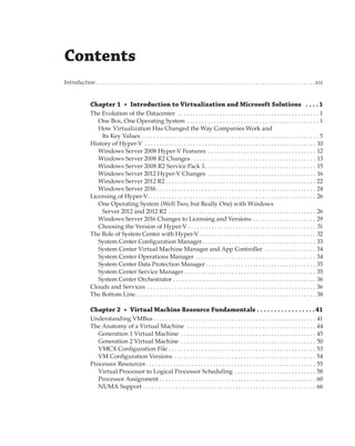Contents
Introduction .  .  .  .  .  .  .  .  .  .  .  .  .  .  .  .  .  .  .  .  .  .  .  .  .  .  .  .  .  .  .  .  .  .  .  .  .  .  .  .  .  .  .  .  .  .  .  .  .  .  .  .  .  .  .  .  .  .  .  .  .  .  .  .  .  .  .  .  .  .  .  .  . xix
Chapter 1  •  Introduction to Virtualization and Microsoft Solutions  .  .  .  . 1
The Evolution of the Datacenter . . . . . . . . . . . . . . . . . . . . . . . . . . . . . . . . . . . . . . . . . . . . . . . . 1
One Box, One Operating System . . . . . . . . . . . . . . . . . . . . . . . . . . . . . . . . . . . . . . . . . . . . . 1
How Virtualization Has Changed the Way Companies Work and
Its Key Values . . . . . . . . . . . . . . . . . . . . . . . . . . . . . . . . . . . . . . . . . . . . . . . . . . . . . . . . . . . . 5
History of Hyper-V . . . . . . . . . . . . . . . . . . . . . . . . . . . . . . . . . . . . . . . . . . . . . . . . . . . . . . . . . . 10
Windows Server 2008 Hyper-V Features . . . . . . . . . . . . . . . . . . . . . . . . . . . . . . . . . . . . . 12
Windows Server 2008 R2 Changes  . . . . . . . . . . . . . . . . . . . . . . . . . . . . . . . . . . . . . . . . . . 13
Windows Server 2008 R2 Service Pack 1 . . . . . . . . . . . . . . . . . . . . . . . . . . . . . . . . . . . . . 15
Windows Server 2012 Hyper-V Changes . . . . . . . . . . . . . . . . . . . . . . . . . . . . . . . . . . . . . 16
Windows Server 2012 R2  . . . . . . . . . . . . . . . . . . . . . . . . . . . . . . . . . . . . . . . . . . . . . . . . . . 22
Windows Server 2016  . . . . . . . . . . . . . . . . . . . . . . . . . . . . . . . . . . . . . . . . . . . . . . . . . . . . . 24
Licensing of Hyper-V . . . . . . . . . . . . . . . . . . . . . . . . . . . . . . . . . . . . . . . . . . . . . . . . . . . . . . . . 26
One Operating System (Well Two, but Really One) with Windows
Server 2012 and 2012 R2 . . . . . . . . . . . . . . . . . . . . . . . . . . . . . . . . . . . . . . . . . . . . . . . . . . 26
Windows Server 2016 Changes to Licensing and Versions . . . . . . . . . . . . . . . . . . . . . . 29
Choosing the Version of Hyper-V  . . . . . . . . . . . . . . . . . . . . . . . . . . . . . . . . . . . . . . . . . . . 31
The Role of System Center with Hyper-V . . . . . . . . . . . . . . . . . . . . . . . . . . . . . . . . . . . . . . . . 32
System Center Configuration Manager . . . . . . . . . . . . . . . . . . . . . . . . . . . . . . . . . . . . . . 33
System Center Virtual Machine Manager and App Controller  . . . . . . . . . . . . . . . . . . 34
System Center Operations Manager . . . . . . . . . . . . . . . . . . . . . . . . . . . . . . . . . . . . . . . . . 34
System Center Data Protection Manager  . . . . . . . . . . . . . . . . . . . . . . . . . . . . . . . . . . . . . 35
System Center Service Manager . . . . . . . . . . . . . . . . . . . . . . . . . . . . . . . . . . . . . . . . . . . . 35
System Center Orchestrator . . . . . . . . . . . . . . . . . . . . . . . . . . . . . . . . . . . . . . . . . . . . . . . . . 36
Clouds and Services  . . . . . . . . . . . . . . . . . . . . . . . . . . . . . . . . . . . . . . . . . . . . . . . . . . . . . . . . 36
The Bottom Line . . . . . . . . . . . . . . . . . . . . . . . . . . . . . . . . . . . . . . . . . . . . . . . . . . . . . . . . . . . . 38
Chapter 2  •  Virtual Machine Resource Fundamentals .  .  .  .  .  .  .  .  .  .  .  .  .  .  .  .  . 41
Understanding VMBus  . . . . . . . . . . . . . . . . . . . . . . . . . . . . . . . . . . . . . . . . . . . . . . . . . . . . . . 41
The Anatomy of a Virtual Machine . . . . . . . . . . . . . . . . . . . . . . . . . . . . . . . . . . . . . . . . . . . . 44
Generation 1 Virtual Machine . . . . . . . . . . . . . . . . . . . . . . . . . . . . . . . . . . . . . . . . . . . . . . 45
Generation 2 Virtual Machine . . . . . . . . . . . . . . . . . . . . . . . . . . . . . . . . . . . . . . . . . . . . . . 50
VMCX Configuration File . . . . . . . . . . . . . . . . . . . . . . . . . . . . . . . . . . . . . . . . . . . . . . . . . . 53
VM Configuration Versions . . . . . . . . . . . . . . . . . . . . . . . . . . . . . . . . . . . . . . . . . . . . . . . . 54
Processor Resources  . . . . . . . . . . . . . . . . . . . . . . . . . . . . . . . . . . . . . . . . . . . . . . . . . . . . . . . . 55
Virtual Processor to Logical Processor Scheduling . . . . . . . . . . . . . . . . . . . . . . . . . . . . 58
Processor Assignment . . . . . . . . . . . . . . . . . . . . . . . . . . . . . . . . . . . . . . . . . . . . . . . . . . . . . 60
NUMA Support  . . . . . . . . . . . . . . . . . . . . . . . . . . . . . . . . . . . . . . . . . . . . . . . . . . . . . . . . . . 66
 