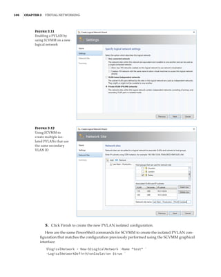106  |Chapter 3  Virtual Networking 
Figure 3.11
Enabling a PVLAN by
using SCVMM on a new
logical network
Figure 3.12
Using SCVMM to
­
create multiple iso-
lated PVLANs that use
the same secondary
VLAN ID
	5.	 Click Finish to create the new PVLAN isolated configuration.
Here are the same PowerShell commands for SCVMM to create the isolated PVLAN con-
figuration that matches the configuration previously performed using the SCVMM graphical
interface:
$logicalNetwork = New-SCLogicalNetwork -Name test `
-LogicalNetworkDefinitionIsolation $true `
 