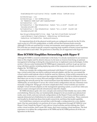 How SCVMM Simplifies Networking with Hyper-V |  107
-EnableNetworkVirtualization $false -UseGRE $false -IsPVLAN $true
 
$allHostGroups = @()
$allHostGroups += Get-SCVMHostGroup `
-ID b08d9191–5890–4edf-a067–8ab63baf5946
$allSubnetVlan = @()
$allSubnetVlan += New-SCSubnetVLan -Subnet 10.1.1.0/24 -VLanID 110 `
-SecondaryVLanID 200
$allSubnetVlan += New-SCSubnetVLan -Subnet 10.1.2.0/24 -VLanID 120 `
-SecondaryVLanID 200
 
New-SCLogicalNetworkDefinition -Name Lab Main—Prod—PVLAN Isolated `
-LogicalNetwork $logicalNetwork -VMHostGroup $allHostGroups `
-SubnetVLan $allSubnetVlan -RunAsynchronously
It’s important that all of the physical switch ports are configured correctly for the VLANs
used as part of a PVLAN configuration, or traffic will not flow between hosts correctly.
Although VLANs are used heavily in many environments, most organizations won’t use
PVLANs that are aimed at specific scenarios requiring large numbers of hosts/virtual machines
that cannot talk to each other. The good news is that they are all supported with Hyper-V.
How SCVMM Simplifies Networking with Hyper-V
Although SCVMM is covered in detail later in the book, I’ve already mentioned its use numerous
times in this chapter and I’m about to discuss it a lot more as it moves from being an optional
management technology to being the only practical way to implement some technologies. In this
section, I discuss some fundamental SCVMM logical components and how to get up and run-
ning with them quickly, including deploying some of the components already covered in this
chapter the “SCVMM way.”
When you consider the configuration performed with Hyper-V, it really consisted of creat-
ing a virtual switch that was tied to a physical network adapter, and the way you named the
virtual switch could indicate what it would be used for. However, if that switch connected to an
adapter that connected to a switch port that supported different VLANs for different networks,
then there was no way to convey that and manage it effectively. Also, there was no concept of
separating the network seen by the virtual machines from that defined on the Hyper-V server.
Additionally, on each Hyper-V server, the virtual switch configuration and any extensions were
manually configured. Things get a lot more complicated when virtual switches are used for
multiple virtual network adapters on the management operating system, as you’ll see when you
look at a more converged network infrastructure later this chapter.
SCVMM introduces quite a few new concepts and constructs that initially may seem a little
overwhelming. However, they are fundamentally designed to let you model your physical net-
works, your switch, and your network configurations on the Hyper-V hosts and then model a
separate abstracted set of definitions for networks available to virtual machines. These constructs
can broadly be divided into those that model connectivity and those that model capability.
Let’s build these constructs out and then walk through a configuration for a new deploy-
ment. One key point ideally is to perform all of your configuration through SCVMM for your
Hyper-V host. Install the Hyper-V role with no virtual switches and do nothing else. Don’t
create virtual switches, don’t create NIC teams, don’t start creating virtual machines. The best
experience is to define the configuration in SCVMM and let SCVMM perform all of the con-
figuration on the hosts.
 