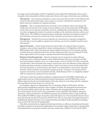 How SCVMM Simplifies Networking with Hyper-V |  109
by using various technologies, which is explained in more detail later. Remember, these are just
examples. Some datacenters will have many more. Here are the types of networks you could have:
The Internet    You may have customers or users who access the network via the Internet and
connect to the Internet through various routes, so systems with Internet connectivity will
likely need to be modeled as a separate network.
Corporate    This is usually the primary network in your company where users physically
reside and will connect to the various services offered, such as line-of-business (LOB) appli-
cations, file servers, domain controllers, and more. Additionally, administrators may connect
to certain management systems via systems available on the corporate network, such as your
VMM server. The VMM environment needs to model the corporate environment so that vir-
tual machines can be given connectivity to the corporate environment to offer services.
Management    Infrastructure servers typically are connected on a separate management
network that is not accessible to regular users and may not even be routable from the corpo-
rate network.
Special Networks    Certain types of servers require their own special types of commu-
nications, such as those required for cluster communications, Live Migrations, iSCSI, and
SMB storage traffic. These networks are rarely routable and may even be separate, isolated
switches to ensure desired connectivity and low latencies or they may use separate VLANs.
Some organizations also leverage a separate network for backup purposes.
Business Units/Tenants/Labs    Separate networks may be required to isolate different
workloads, such as different business units, different tenants (if you are a hoster), and lab/
test environments. Isolation can be via various means, such as VLANs, PVLANs, or network
virtualization. These networks may require connectivity out to the Internet, to other physical
locations (common in hoster scenarios where a client runs some services on the hoster infra-
structure but needs to communicate to the client’s own datacenter), or even to the corporate
network, which would be via some kind of gateway device. In Figure 3.13, Business Unit 2
requires connectivity out of its isolated network, while Business Unit 1 is completely isolated
with no connectivity outside of its own network.
Each type of network would be modeled as a logical network in SCVMM. Additionally, an
organization may have different physical locations/datacenters, and SCVMM allows you to
define a logical network and include details of the sites where it exists along with the configura-
tion required at each site, known as a network site.
For example, suppose an organization has two locations, Dallas and Houston, and con-
sider just the management network in this example. In Dallas, the management network uses
the 10.1.1.0/24 subnet with VLAN 10, while in Houston, the management network uses the
10.1.2.0/24 subnet with VLAN 20. This information can be modeled in SCVMM by using net-
work sites, which are linked to a SCVMM host group and contained within a logical network.
This enables SCVMM to assign not just the correct IP address to virtual machines based on loca-
tion and network but also the correct VLAN/PVLAN. This is a key point. The logical network is
modeling the physical network, so it’s important that your objects match the physical topology,
such as correct IP and VLAN configuration.
Note that a network site in a logical network does not have to reflect an actual physical location
but rather a specific set of network configurations. For example, suppose that I have a management
network that uses two physical switches, and each switch uses a different VLAN and IP subnet.
 