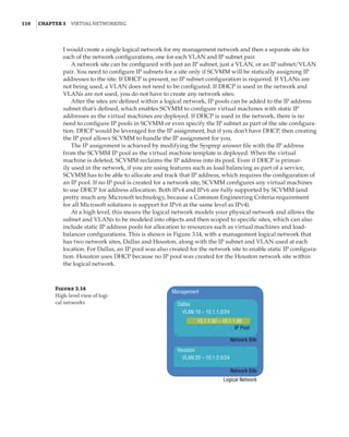 110  |Chapter 3  Virtual Networking 
I would create a single logical network for my management network and then a separate site for
each of the network configurations, one for each VLAN and IP subnet pair.
A network site can be configured with just an IP subnet, just a VLAN, or an IP subnet/VLAN
pair. You need to configure IP subnets for a site only if SCVMM will be statically assigning IP
addresses to the site. If DHCP is present, no IP subnet configuration is required. If VLANs are
not being used, a VLAN does not need to be configured. If DHCP is used in the network and
VLANs are not used, you do not have to create any network sites.
After the sites are defined within a logical network, IP pools can be added to the IP address
subnet that’s defined, which enables SCVMM to configure virtual machines with static IP
addresses as the virtual machines are deployed. If DHCP is used in the network, there is no
need to configure IP pools in SCVMM or even specify the IP subnet as part of the site configura-
tion. DHCP would be leveraged for the IP assignment, but if you don’t have DHCP, then creating
the IP pool allows SCVMM to handle the IP assignment for you.
The IP assignment is achieved by modifying the Sysprep answer file with the IP address
from the SCVMM IP pool as the virtual machine template is deployed. When the virtual
machine is deleted, SCVMM reclaims the IP address into its pool. Even if DHCP is primar-
ily used in the network, if you are using features such as load balancing as part of a service,
SCVMM has to be able to allocate and track that IP address, which requires the configuration of
an IP pool. If no IP pool is created for a network site, SCVMM configures any virtual machines
to use DHCP for address allocation. Both IPv4 and IPv6 are fully supported by SCVMM (and
pretty much any Microsoft technology, because a Common Engineering Criteria requirement
for all Microsoft solutions is support for IPv6 at the same level as IPv4).
At a high level, this means the logical network models your physical network and allows the
subnet and VLANs to be modeled into objects and then scoped to specific sites, which can also
include static IP address pools for allocation to resources such as virtual machines and load-
balancer configurations. This is shown in Figure 3.14, with a management logical network that
has two network sites, Dallas and Houston, along with the IP subnet and VLAN used at each
location. For Dallas, an IP pool was also created for the network site to enable static IP configura-
tion. Houston uses DHCP because no IP pool was created for the Houston network site within
the logical network.
Figure 3.14
High-level view of logi-
cal networks
Network Site
IP Pool
Management
Dallas
VLAN 10 – 10.1.1.0/24
Houston
VLAN 20 – 10.1.2.0/24
10.1.1.50 – 10.1.1.90
Network Site
Logical Network
 