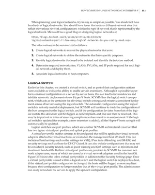 How SCVMM Simplifies Networking with Hyper-V |  111
When planning your logical networks, try to stay as simple as possible. You should not have
hundreds of logical networks. You should have fewer that contain different network sites that
reflect the various network configurations within the type of network that is represented by the
logical network. Microsoft has a good blog on designing logical networks at
http://blogs.technet.com/b/scvmm/archive/2013/04/29/
logical-networks-part-ii-how-many-logical-networks-do-you-really-need.aspx
The information can be summarized as follows:
	1.	 Create logical networks to mirror the physical networks that exist.
	2.	 Create logical networks to define the networks that have specific purposes.
	3.	 Identify logical networks that need to be isolated and identify the isolation method.
	4.	 Determine required network sites, VLANs, PVLANs, and IP pools required for each logi-
cal network and deploy them.
	5.	 Associate logical networks to host computers.
Logical Switch
Earlier in this chapter, we created a virtual switch, and as part of that configuration options
were available as well as the ability to enable certain extensions. Although it is possible to per-
form a manual configuration on a server-by-server basis, this can lead to inconsistencies and
inhibits automatic deployment of new Hyper-V hosts. SCVMM has the logical switch compo-
nent, which acts as the container for all virtual switch settings and ensures a consistent deploy-
ment across all servers using the logical switch. The automatic configuration using the logical
switch is not only useful at deployment, but SCVMM will continue to track the configuration of
the host compared to the logical switch, and if the configuration deviates from that of the logi-
cal switch, this deviation will be flagged as noncompliant, and that can then be resolved. This
may be important in terms of ensuring compliance enforcement in an environment. If the logi-
cal switch is updated (for example, a new extension is added), all the Hyper-V hosts using it will
automatically be updated.
Logical switches use port profiles, which are another SCVMM architectural construct that
has two types: virtual port profiles and uplink port profiles.
A virtual port profile enables settings to be configured that will be applied to virtual network
adapters attached to virtual machines or created on the management host OS itself. This can
include offload settings such as the settings for VMQ, IPsec task offloading, and SR-IOV, and
security settings such as those for DHCP Guard. It can also include configurations that may not
be considered security related, such as guest teaming and QoS settings such as minimum and
maximum bandwidth. Built-in virtual port profiles are provided in SCVMM for common net-
work adapter uses, many of which are aimed at virtual network adapters used in the host OS.
Figure 3.15 shows the inbox virtual port profiles in addition to the Security Settings page. Once
a virtual port profile is used within a logical switch and the logical switch is deployed to a host,
if the virtual port profile configuration is changed, the hosts will be flagged as noncompliant
because their configuration no longer matches that of the virtual port profile. The administrator
can easily remediate the servers to apply the updated configuration.
 