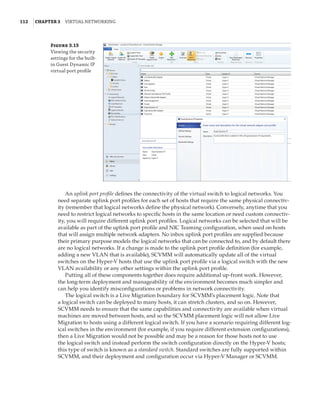 112  |Chapter 3  Virtual Networking 
Figure 3.15
Viewing the security
settings for the built-
in Guest Dynamic IP
virtual port profile
An uplink port profile defines the connectivity of the virtual switch to logical networks. You
need separate uplink port profiles for each set of hosts that require the same physical connectiv-
ity (remember that logical networks define the physical network). Conversely, anytime that you
need to restrict logical networks to specific hosts in the same location or need custom connectiv-
ity, you will require different uplink port profiles. Logical networks can be selected that will be
available as part of the uplink port profile and NIC Teaming configuration, when used on hosts
that will assign multiple network adapters. No inbox uplink port profiles are supplied because
their primary purpose models the logical networks that can be connected to, and by default there
are no logical networks. If a change is made to the uplink port profile definition (for example,
adding a new VLAN that is available), SCVMM will automatically update all of the virtual
switches on the Hyper-V hosts that use the uplink port profile via a logical switch with the new
VLAN availability or any other settings within the uplink port profile.
Putting all of these components together does require additional up-front work. However,
the long-term deployment and manageability of the environment becomes much simpler and
can help you identify misconfigurations or problems in network connectivity.
The logical switch is a Live Migration boundary for SCVMM’s placement logic. Note that
a logical switch can be deployed to many hosts, it can stretch clusters, and so on. However,
SCVMM needs to ensure that the same capabilities and connectivity are available when virtual
machines are moved between hosts, and so the SCVMM placement logic will not allow Live
Migration to hosts using a different logical switch. If you have a scenario requiring different log-
ical switches in the environment (for example, if you require different extension configurations),
then a Live Migration would not be possible and may be a reason for those hosts not to use
the logical switch and instead perform the switch configuration directly on the Hyper-V hosts;
this type of switch is known as a standard switch. Standard switches are fully supported within
SCVMM, and their deployment and configuration occur via Hyper-V Manager or SCVMM.
 
