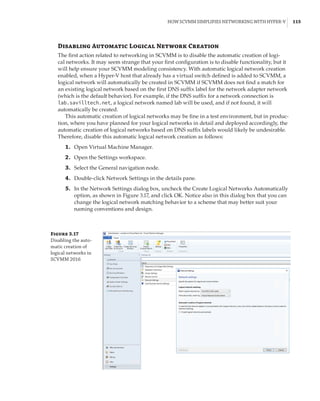How SCVMM Simplifies Networking with Hyper-V |  115
Disabling Automatic Logical Network Creation
The first action related to networking in SCVMM is to disable the automatic creation of logi-
cal networks. It may seem strange that your first configuration is to disable functionality, but it
will help ensure your SCVMM modeling consistency. With automatic logical network creation
enabled, when a Hyper-V host that already has a virtual switch defined is added to SCVMM, a
logical network will automatically be created in SCVMM if SCVMM does not find a match for
an existing logical network based on the first DNS suffix label for the network adapter network
(which is the default behavior). For example, if the DNS suffix for a network connection is
lab.savilltech.net, a logical network named lab will be used, and if not found, it will
­
automatically be created.
This automatic creation of logical networks may be fine in a test environment, but in produc-
tion, where you have planned for your logical networks in detail and deployed accordingly, the
automatic creation of logical networks based on DNS suffix labels would likely be undesirable.
Therefore, disable this automatic logical network creation as follows:
	1.	 Open Virtual Machine Manager.
	2.	 Open the Settings workspace.
	3.	 Select the General navigation node.
	4.	 Double-click Network Settings in the details pane.
	5.	 In the Network Settings dialog box, uncheck the Create Logical Networks Automatically
option, as shown in Figure 3.17, and click OK. Notice also in this dialog box that you can
change the logical network matching behavior to a scheme that may better suit your
naming conventions and design.
Figure 3.17
Disabling the auto-
matic creation of
logical networks in
SCVMM 2016
 