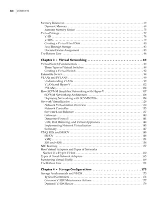xii  |Contents
Memory Resources  . . . . . . . . . . . . . . . . . . . . . . . . . . . . . . . . . . . . . . . . . . . . . . . . . . . . . . . . . . 69
Dynamic Memory  . . . . . . . . . . . . . . . . . . . . . . . . . . . . . . . . . . . . . . . . . . . . . . . . . . . . . . . . 69
Runtime Memory Resize  . . . . . . . . . . . . . . . . . . . . . . . . . . . . . . . . . . . . . . . . . . . . . . . . . . 75
Virtual Storage . . . . . . . . . . . . . . . . . . . . . . . . . . . . . . . . . . . . . . . . . . . . . . . . . . . . . . . . . . . . . . 77
VHD . . . . . . . . . . . . . . . . . . . . . . . . . . . . . . . . . . . . . . . . . . . . . . . . . . . . . . . . . . . . . . . . . . . . 78
VHDX . . . . . . . . . . . . . . . . . . . . . . . . . . . . . . . . . . . . . . . . . . . . . . . . . . . . . . . . . . . . . . . . . . . 79
Creating a Virtual Hard Disk  . . . . . . . . . . . . . . . . . . . . . . . . . . . . . . . . . . . . . . . . . . . . . . 80
Pass-Through Storage  . . . . . . . . . . . . . . . . . . . . . . . . . . . . . . . . . . . . . . . . . . . . . . . . . . . . . 83
Discrete Device Assignment  . . . . . . . . . . . . . . . . . . . . . . . . . . . . . . . . . . . . . . . . . . . . . . . 83
The Bottom Line  . . . . . . . . . . . . . . . . . . . . . . . . . . . . . . . . . . . . . . . . . . . . . . . . . . . . . . . . . . . . 86
Chapter 3  •  Virtual Networking   .  .  .  .  .  .  .  .  .  .  .  .  .  .  .  .  .  .  .  .  .  .  .  .  .  .  .  .  .  .  .  .  .  .  . 89
Virtual Switch Fundamentals . . . . . . . . . . . . . . . . . . . . . . . . . . . . . . . . . . . . . . . . . . . . . . . . . 89
Three Types of Virtual Switches . . . . . . . . . . . . . . . . . . . . . . . . . . . . . . . . . . . . . . . . . . . . 89
Creating a Virtual Switch . . . . . . . . . . . . . . . . . . . . . . . . . . . . . . . . . . . . . . . . . . . . . . . . . . 92
Extensible Switch . . . . . . . . . . . . . . . . . . . . . . . . . . . . . . . . . . . . . . . . . . . . . . . . . . . . . . . . . . . . 94
VLANs and PVLANS . . . . . . . . . . . . . . . . . . . . . . . . . . . . . . . . . . . . . . . . . . . . . . . . . . . . . . . . 99
Understanding VLANs . . . . . . . . . . . . . . . . . . . . . . . . . . . . . . . . . . . . . . . . . . . . . . . . . . . . 99
VLANs and Hyper-V . . . . . . . . . . . . . . . . . . . . . . . . . . . . . . . . . . . . . . . . . . . . . . . . . . . . . 102
PVLANs . . . . . . . . . . . . . . . . . . . . . . . . . . . . . . . . . . . . . . . . . . . . . . . . . . . . . . . . . . . . . . . . 104
How SCVMM Simplifies Networking with Hyper-V . . . . . . . . . . . . . . . . . . . . . . . . . . . . 107
SCVMM Networking Architecture  . . . . . . . . . . . . . . . . . . . . . . . . . . . . . . . . . . . . . . . . 108
Deploying Networking with SCVMM 2016 . . . . . . . . . . . . . . . . . . . . . . . . . . . . . . . . . . 114
Network Virtualization  . . . . . . . . . . . . . . . . . . . . . . . . . . . . . . . . . . . . . . . . . . . . . . . . . . . . . 129
Network Virtualization Overview  . . . . . . . . . . . . . . . . . . . . . . . . . . . . . . . . . . . . . . . . . 130
Network Controller . . . . . . . . . . . . . . . . . . . . . . . . . . . . . . . . . . . . . . . . . . . . . . . . . . . . . . 135
Software Load Balancer  . . . . . . . . . . . . . . . . . . . . . . . . . . . . . . . . . . . . . . . . . . . . . . . . . . 137
Gateways . . . . . . . . . . . . . . . . . . . . . . . . . . . . . . . . . . . . . . . . . . . . . . . . . . . . . . . . . . . . . . . 140
Datacenter Firewall  . . . . . . . . . . . . . . . . . . . . . . . . . . . . . . . . . . . . . . . . . . . . . . . . . . . . . . 141
UDR, Port Mirroring, and Virtual Appliances . . . . . . . . . . . . . . . . . . . . . . . . . . . . . . . 144
Implementing Network Virtualization  . . . . . . . . . . . . . . . . . . . . . . . . . . . . . . . . . . . . . 145
Summary . . . . . . . . . . . . . . . . . . . . . . . . . . . . . . . . . . . . . . . . . . . . . . . . . . . . . . . . . . . . . . . 147
VMQ, RSS, and SR-IOV  . . . . . . . . . . . . . . . . . . . . . . . . . . . . . . . . . . . . . . . . . . . . . . . . . . . . . 148
SR-IOV  . . . . . . . . . . . . . . . . . . . . . . . . . . . . . . . . . . . . . . . . . . . . . . . . . . . . . . . . . . . . . . . . . 148
VMQ  . . . . . . . . . . . . . . . . . . . . . . . . . . . . . . . . . . . . . . . . . . . . . . . . . . . . . . . . . . . . . . . . . . 151
RSS and vRSS . . . . . . . . . . . . . . . . . . . . . . . . . . . . . . . . . . . . . . . . . . . . . . . . . . . . . . . . . . . 154
NIC Teaming  . . . . . . . . . . . . . . . . . . . . . . . . . . . . . . . . . . . . . . . . . . . . . . . . . . . . . . . . . . . . . . 157
Host Virtual Adapters and Types of Networks
Needed in a Hyper-V Host  . . . . . . . . . . . . . . . . . . . . . . . . . . . . . . . . . . . . . . . . . . . . . . . . . 160
Types of Guest Network Adapters . . . . . . . . . . . . . . . . . . . . . . . . . . . . . . . . . . . . . . . . . . . . 165
Monitoring Virtual Traffic . . . . . . . . . . . . . . . . . . . . . . . . . . . . . . . . . . . . . . . . . . . . . . . . . . . 169
The Bottom Line  . . . . . . . . . . . . . . . . . . . . . . . . . . . . . . . . . . . . . . . . . . . . . . . . . . . . . . . . . . . 171
Chapter 4  •  Storage Configurations .  .  .  .  .  .  .  .  .  .  .  .  .  .  .  .  .  .  .  .  .  .  .  .  .  .  .  .  .  .  . 173
Storage Fundamentals and VHDX . . . . . . . . . . . . . . . . . . . . . . . . . . . . . . . . . . . . . . . . . . . . 173
Types of Controllers  . . . . . . . . . . . . . . . . . . . . . . . . . . . . . . . . . . . . . . . . . . . . . . . . . . . . . 176
Common VHDX Maintenance Actions  . . . . . . . . . . . . . . . . . . . . . . . . . . . . . . . . . . . . . 177
Dynamic VHDX Resize  . . . . . . . . . . . . . . . . . . . . . . . . . . . . . . . . . . . . . . . . . . . . . . . . . . 179
 