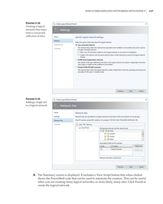How SCVMM Simplifies Networking with Hyper-V |  117
	8.	 The Summary screen is displayed. It includes a View Script button that when clicked
shows the PowerShell code that can be used to automate the creation. This can be useful
when you are creating many logical networks, or more likely, many sites. Click Finish to
create the logical network.
Figure 3.18
Creating a logical
network that repre-
sents a connected
collection of sites
Figure 3.19
Adding a single site
to a logical network
 