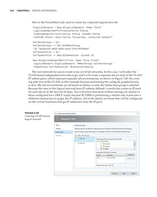 118  |Chapter 3  Virtual Networking 
Here is the PowerShell code used to create my corporate logical network:
$logicalNetwork = New-SCLogicalNetwork -Name Corp `
-LogicalNetworkDefinitionIsolation $false `
-EnableNetworkVirtualization $false -UseGRE $false `
-IsPVLAN $false -Description Corporate, connected network
 
$allHostGroups = @()
$allHostGroups += Get-SCVMHostGroup `
-ID 0e3ba228-a059–46be-aa41–2f5cf0f4b96e
$allSubnetVlan = @()
$allSubnetVlan += New-SCSubnetVLan -VLanID 10
 
New-SCLogicalNetworkDefinition -Name Corp Trunk `
-LogicalNetwork $logicalNetwork -VMHostGroup $allHostGroups `
-SubnetVLan $allSubnetVlan -RunAsynchronously
The next network for you to create is my set of lab networks. In this case, I will select the
VLAN-based independent networks type, and I will create a separate site for each of the VLAN/
IP subnet pairs, which represent separate lab environments, as shown in Figure 3.20. I’m creat-
ing only two of the VLANs in this example because performing this using the graphical tools
is slow. My lab environments are all based in Dallas, so only the Dallas host group is selected.
Because the sites in this logical network have IP subnets defined, I would also create an IP pool
for each site as in the next set of steps. You will notice that most of these settings are similar to
those configured for a DHCP scope, because SCVMM is performing a similar role; it just uses a
different mechanism to assign the IP address. All of the details are those that will be configured
on the virtual machines that get IP addresses from the IP pool.
Figure 3.20
Creating a VLAN-based
logical network
 