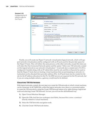 120  |Chapter 3  Virtual Networking 
Figure 3.22
Configuring the IP
address range for
the IP pool
Finally, you will create my Hyper-V network virtualization logical network, which will sup-
port network virtualization and be configured with an IP pool used for the provider space for
the Hyper-V hosts. This will follow the same process as the other networks, except this time you
will select the One Connected Network option and the option “Allow new VM networks created
on this logical network to use network virtualization.” A network site is created and a VLAN is
configured if needed along with an IP subnet (this must be set), and this will purely be used so
that the Hyper-V hosts that are hosting virtual machines that are participating in network vir-
tualization can be allocated their provider address (PA). An IP pool must also be created for the
site for the IP address allocation for the PA. No DNS servers are required for the PA network, but
if you are using multiple subnets, a gateway would need to be defined.
Creating VM Networks
With logical networks created, the next step is to create the VM networks to which virtual machines
can be connected. In SCVMM 2016, within the logical networks view, there is a convenient option
to create the VM network by using the Create VM Network button or by right-clicking a logical net-
work and selecting Create VM Network. For now, you will use the old-fashioned way:
	1.	 Open Virtual Machine Manager.
	2.	 Open the VMs And Services workspace (not Fabric, because this is now a construct
directly related to virtual machines).
	3.	 Select the VM Networks navigation node.
	4.	 Click the Create VM Network button.
 