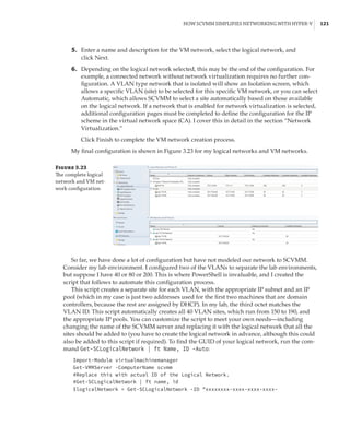 How SCVMM Simplifies Networking with Hyper-V |  121
	5.	 Enter a name and description for the VM network, select the logical network, and
click Next.
	6.	 Depending on the logical network selected, this may be the end of the configuration. For
example, a connected network without network virtualization requires no further con-
figuration. A VLAN type network that is isolated will show an Isolation screen, which
allows a specific VLAN (site) to be selected for this specific VM network, or you can select
Automatic, which allows SCVMM to select a site automatically based on those available
on the logical network. If a network that is enabled for network virtualization is selected,
additional configuration pages must be completed to define the configuration for the IP
scheme in the virtual network space (CA). I cover this in detail in the section “Network
Virtualization.”
Click Finish to complete the VM network creation process.
My final configuration is shown in Figure 3.23 for my logical networks and VM networks.
Figure 3.23
The complete logical
network and VM net-
work configuration
So far, we have done a lot of configuration but have not modeled our network to SCVMM.
Consider my lab environment. I configured two of the VLANs to separate the lab environments,
but suppose I have 40 or 80 or 200. This is where PowerShell is invaluable, and I created the
script that follows to automate this configuration process.
This script creates a separate site for each VLAN, with the appropriate IP subnet and an IP
pool (which in my case is just two addresses used for the first two machines that are domain
controllers, because the rest are assigned by DHCP). In my lab, the third octet matches the
VLAN ID. This script automatically creates all 40 VLAN sites, which run from 150 to 190, and
the appropriate IP pools. You can customize the script to meet your own needs—including
changing the name of the SCVMM server and replacing it with the logical network that all the
sites should be added to (you have to create the logical network in advance, although this could
also be added to this script if required). To find the GUID of your logical network, run the com-
mand Get-SCLogicalNetwork | ft Name, ID -Auto:
Import-Module virtualmachinemanager
Get-VMMServer -ComputerName scvmm
#Replace this with actual ID of the Logical Network.
#Get-SCLogicalNetwork | ft name, id
$logicalNetwork = Get-SCLogicalNetwork -ID xxxxxxxx-xxxx-xxxx-xxxx-
 