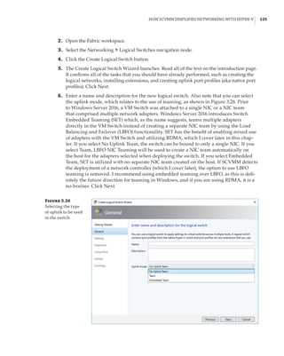 How SCVMM Simplifies Networking with Hyper-V |  125
	2.	 Open the Fabric workspace.
	3.	 Select the Networking ➣ Logical Switches navigation node.
	4.	 Click the Create Logical Switch button.
	5.	 The Create Logical Switch Wizard launches. Read all of the text on the introduction page.
It confirms all of the tasks that you should have already performed, such as creating the
logical networks, installing extensions, and creating uplink port profiles (aka native port
profiles). Click Next.
	6.	 Enter a name and description for the new logical switch. Also note that you can select
the uplink mode, which relates to the use of teaming, as shown in Figure 3.26. Prior
to Windows Server 2016, a VM Switch was attached to a single NIC or a NIC team
that comprised multiple network adapters. Windows Server 2016 introduces Switch
Embedded Teaming (SET) which, as the name suggests, teams multiple adapters
directly in the VM Switch instead of creating a separate NIC team by using the Load
Balancing and Failover (LBFO) functionality. SET has the benefit of enabling mixed use
of adapters with the VM Switch and utilizing RDMA, which I cover later in this chap-
ter. If you select No Uplink Team, the switch can be bound to only a single NIC. If you
select Team, LBFO NIC Teaming will be used to create a NIC team automatically on
the host for the adapters selected when deploying the switch. If you select Embedded
Team, SET is utilized with no separate NIC team created on the host. If SCVMM detects
the deployment of a network controller (which I cover later), the option to use LBFO
teaming is removed. I recommend using embedded teaming over LBFO, as this is defi-
nitely the future direction for teaming in Windows, and if you are using RDMA, it is a
no-brainer. Click Next.
Figure 3.26
Selecting the type
of uplink to be used
in the switch
 