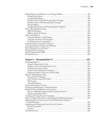 Contents |  xiii
Storage Spaces and Windows as a Storage Solution  . . . . . . . . . . . . . . . . . . . . . . . . . . . . . 180
Storage Space Basics  . . . . . . . . . . . . . . . . . . . . . . . . . . . . . . . . . . . . . . . . . . . . . . . . . . . . . 181
Using Storage Spaces . . . . . . . . . . . . . . . . . . . . . . . . . . . . . . . . . . . . . . . . . . . . . . . . . . . . . 182
Windows Server 2012 R2 Storage Space Changes . . . . . . . . . . . . . . . . . . . . . . . . . . . . 184
Windows Server 2016 Storage Space Changes  . . . . . . . . . . . . . . . . . . . . . . . . . . . . . . . 186
Storage Replica . . . . . . . . . . . . . . . . . . . . . . . . . . . . . . . . . . . . . . . . . . . . . . . . . . . . . . . . . . 193
Storage Spaces Direct and Storage Replica Together . . . . . . . . . . . . . . . . . . . . . . . . . . 197
Server Message Block Usage . . . . . . . . . . . . . . . . . . . . . . . . . . . . . . . . . . . . . . . . . . . . . . . . . 197
SMB Technologies  . . . . . . . . . . . . . . . . . . . . . . . . . . . . . . . . . . . . . . . . . . . . . . . . . . . . . . . 198
SMB for Hyper-V Storage . . . . . . . . . . . . . . . . . . . . . . . . . . . . . . . . . . . . . . . . . . . . . . . . . 203
iSCSI with Hyper-V . . . . . . . . . . . . . . . . . . . . . . . . . . . . . . . . . . . . . . . . . . . . . . . . . . . . . . . . . 205
Using the Windows iSCSI Target  . . . . . . . . . . . . . . . . . . . . . . . . . . . . . . . . . . . . . . . . . . 206
Using the Windows iSCSI Initiator . . . . . . . . . . . . . . . . . . . . . . . . . . . . . . . . . . . . . . . . . 207
Considerations for Using iSCSI . . . . . . . . . . . . . . . . . . . . . . . . . . . . . . . . . . . . . . . . . . . . 209
Understanding Virtual Fibre Channel . . . . . . . . . . . . . . . . . . . . . . . . . . . . . . . . . . . . . . . . . 209
Leveraging Shared VHDX and VHD Sets . . . . . . . . . . . . . . . . . . . . . . . . . . . . . . . . . . . . . . 216
Data Deduplication and Hyper-V . . . . . . . . . . . . . . . . . . . . . . . . . . . . . . . . . . . . . . . . . . . . . 220
Storage Quality of Service . . . . . . . . . . . . . . . . . . . . . . . . . . . . . . . . . . . . . . . . . . . . . . . . . . . 222
SAN Storage and SCVMM . . . . . . . . . . . . . . . . . . . . . . . . . . . . . . . . . . . . . . . . . . . . . . . . . . . 227
The Bottom Line  . . . . . . . . . . . . . . . . . . . . . . . . . . . . . . . . . . . . . . . . . . . . . . . . . . . . . . . . . . . 229
Chapter 5  •  Managing Hyper-V  .  .  .  .  .  .  .  .  .  .  .  .  .  .  .  .  .  .  .  .  .  .  .  .  .  .  .  .  .  .  .  .  .  . 231
Installing Hyper-V . . . . . . . . . . . . . . . . . . . . . . . . . . . . . . . . . . . . . . . . . . . . . . . . . . . . . . . . . 231
Using Configuration Levels . . . . . . . . . . . . . . . . . . . . . . . . . . . . . . . . . . . . . . . . . . . . . . . 233
Windows Server 2016 and Nano Server . . . . . . . . . . . . . . . . . . . . . . . . . . . . . . . . . . . . . 235
Enabling the Hyper-V Role  . . . . . . . . . . . . . . . . . . . . . . . . . . . . . . . . . . . . . . . . . . . . . . . 243
Actions after Installation of Hyper-V . . . . . . . . . . . . . . . . . . . . . . . . . . . . . . . . . . . . . . . 245
Deploying Hyper-V Servers with SCVMM . . . . . . . . . . . . . . . . . . . . . . . . . . . . . . . . . . 247
Hyper-V Management Tools . . . . . . . . . . . . . . . . . . . . . . . . . . . . . . . . . . . . . . . . . . . . . . . . 248
Using Hyper-V Manager . . . . . . . . . . . . . . . . . . . . . . . . . . . . . . . . . . . . . . . . . . . . . . . . . 250
Core Actions Using PowerShell . . . . . . . . . . . . . . . . . . . . . . . . . . . . . . . . . . . . . . . . . . . . 255
VM Groups  . . . . . . . . . . . . . . . . . . . . . . . . . . . . . . . . . . . . . . . . . . . . . . . . . . . . . . . . . . . . . 259
PowerShell Direct  . . . . . . . . . . . . . . . . . . . . . . . . . . . . . . . . . . . . . . . . . . . . . . . . . . . . . . . 260
Securing the Hyper-V Server  . . . . . . . . . . . . . . . . . . . . . . . . . . . . . . . . . . . . . . . . . . . . . . . . 261
Creating and Managing a Virtual Machine  . . . . . . . . . . . . . . . . . . . . . . . . . . . . . . . . . . . . 262
Shielded VMs and Host Guardian Service . . . . . . . . . . . . . . . . . . . . . . . . . . . . . . . . . . . . . 266
Review of Shielded VMs and Host Guardian Service . . . . . . . . . . . . . . . . . . . . . . . . . 267
Deploying Shielded VMs  . . . . . . . . . . . . . . . . . . . . . . . . . . . . . . . . . . . . . . . . . . . . . . . . . 269
Creating and Using Hyper-V Templates . . . . . . . . . . . . . . . . . . . . . . . . . . . . . . . . . . . . . . . 278
Hyper-V Integration Services and Supported Operating Systems . . . . . . . . . . . . . . . . . 287
Migrating Physical Servers and Virtual Machines to Hyper-V
Virtual Machines  . . . . . . . . . . . . . . . . . . . . . . . . . . . . . . . . . . . . . . . . . . . . . . . . . . . . . . . . . 291
Upgrading and Migrating from Previous Versions . . . . . . . . . . . . . . . . . . . . . . . . . . . . . . 293
Stand-Alone Hosts . . . . . . . . . . . . . . . . . . . . . . . . . . . . . . . . . . . . . . . . . . . . . . . . . . . . . . . 294
Clusters  . . . . . . . . . . . . . . . . . . . . . . . . . . . . . . . . . . . . . . . . . . . . . . . . . . . . . . . . . . . . . . . . 294
The Bottom Line  . . . . . . . . . . . . . . . . . . . . . . . . . . . . . . . . . . . . . . . . . . . . . . . . . . . . . . . . . . . 298
 