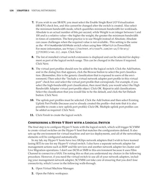 126  |Chapter 3  Virtual Networking 
	7.	 If you wish to use SR-IOV, you must select the Enable Single Root I/O Virtualization
(SR-IOV) check box, and this cannot be changed after the switch is created. Also select
the minimum bandwidth mode, which quantifies minimum bandwidth for workloads.
Absolute is an actual number of bits per second, while Weight is an integer between 1 and
100 and is a relative value—the higher the weight, the greater the minimum bandwidth
in times of contention. The best practice is to use Weight instead of Absolute; Absolute
can cause challenges when the required value is not available.. This setting is the same
as the -MinimumBandwidthMode switch when using New-VMSwitch in PowerShell.
For more information, see https://technet.microsoft.com/en-us/library/
jj735303(v=ws.11).aspx. Click Next.
	8.	 The list of installed virtual switch extensions is displayed and can be selected for deploy-
ment as part of the logical switch usage. This can be changed in the future if required.
Click Next.
	9.	 The virtual port profiles should now be added to the logical switch. Click the Add button,
and in the dialog box that appears, click the Browse button to select the port classifica-
tion. (Remember, this is the generic classification that is exposed to users of the envi-
ronment.) Then select the “Include a virtual network adapter port profile in this virtual
port” check box and select the virtual port profile that corresponds. For example, if you
select the high-bandwidth port classification, then most likely you would select the High
Bandwidth Adapter virtual port profile object. Click OK. Repeat to add classifications.
Select the classification that you would like to be the default, and click the Set Default
button. Click Next.
	10.	 The uplink port profiles must be selected. Click the Add button and then select Existing
Uplink Port Profile (because you’ve already created the profile—but note that it is also
possible to create a new uplink port profile). Click OK. Multiple uplink port profiles can
be added as required. Click Next.
	11.	 Click Finish to create the logical switch.
Configuring a Hyper-V Host with a Logical Switch
The final step is to configure Hyper-V hosts with the logical switch, which will trigger SCVMM
to create virtual switches on the Hyper-V host that matches the configurations defined. It also
sets up the environment for virtual machine and service deployments, and all of the networking
elements will be configured automatically.
In my lab, my Hyper-V hosts have two 10Gbps network adapters that I wish to have teamed
(using SET) to use for my Hyper-V virtual switch. I also have a separate network adapter for
management actions such as RDP and file services and another network adapter for cluster and
Live Migration operations. I don’t use iSCSI or SMB in this environment because it uses Fibre
Channel to connect to a SAN. I’m noting this so that you understand my choices in the following
procedure. However, if you need the virtual switch to use all of your network adapters, includ-
ing your management network adapter, SCVMM can take care of ensuring that you don’t lose
connectivity, which I cover in the following walk-through.
	1.	 Open Virtual Machine Manager.
	2.	 Open the Fabric workspace.
 