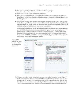 How SCVMM Simplifies Networking with Hyper-V |  127
	3.	 Navigate to your Hyper-V hosts under Servers ➣ host group.
	4.	 Right-click a Hyper-V host and choose Properties.
	5.	 Click the Virtual Switches tab, and click the New Virtual Switch button. The option to
create a new logical switch or a new standard switch is displayed. Click the New Logical
Switch option.
	6.	 In this walk-through, only one logical switch was created, and that will be selected auto-
matically along with one network adapter. This network adapter can be changed by using
the drop-down, as can the uplink port profile it uses. Additional network adapters can be
added by using the Add button if you wish to create a team.
In most environments, the uplink port profile needs to be the same for all network adapt-
ers. SCVMM will perform a check and gray out the option to change the uplink port
profile for any additional network adapters, as shown in Figure 3.27. Some third-party
forwarder switch extensions do allow different connectivity for different adapters in a
team, which SCVMM would detect if configured for the logical switch, and the option to
set different virtual port profiles was enabled.
Figure 3.27
Selecting the adapt-
ers to be used for
the logical switch
deployment
	7.	 This step is needed only if virtual network adapters need to be created on the Hyper-V
host—for example, in the scenario in which I’m using the network adapter I use for man-
agement as part of the new virtual switch. Click the New Virtual Network Adapter but-
ton. Enter a name for the new network adapter. There is a check box enabled by default,
“This virtual network adapter inherits settings from the physical management adapter,”
 