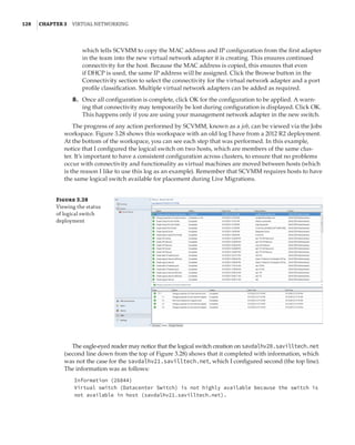 128  |Chapter 3  Virtual Networking 
which tells SCVMM to copy the MAC address and IP configuration from the first adapter
in the team into the new virtual network adapter it is creating. This ensures continued
connectivity for the host. Because the MAC address is copied, this ensures that even
if DHCP is used, the same IP address will be assigned. Click the Browse button in the
Connectivity section to select the connectivity for the virtual network adapter and a port
profile classification. Multiple virtual network adapters can be added as required.
	8.	 Once all configuration is complete, click OK for the configuration to be applied. A warn-
ing that connectivity may temporarily be lost during configuration is displayed. Click OK.
This happens only if you are using your management network adapter in the new switch.
The progress of any action performed by SCVMM, known as a job, can be viewed via the Jobs
workspace. Figure 3.28 shows this workspace with an old log I have from a 2012 R2 deployment.
At the bottom of the workspace, you can see each step that was performed. In this example,
notice that I configured the logical switch on two hosts, which are members of the same clus-
ter. It’s important to have a consistent configuration across clusters, to ensure that no problems
occur with connectivity and functionality as virtual machines are moved between hosts (which
is the reason I like to use this log as an example). Remember that SCVMM requires hosts to have
the same logical switch available for placement during Live Migrations.
Figure 3.28
Viewing the status
of logical switch
deployment
The eagle-eyed reader may notice that the logical switch creation on savdalhv20.savilltech.net
(second line down from the top of Figure 3.28) shows that it completed with information, which
was not the case for the savdalhv21.savilltech.net, which I configured second (the top line).
The information was as follows:
Information (26844)
Virtual switch (Datacenter Switch) is not highly available because the switch is
not available in host (savdalhv21.savilltech.net).
 