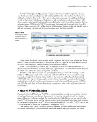 Network Virtualization |  129
SCVMM is telling me that I deployed a logical switch to a server that is part of a cluster,
and that because the same logical switch is not available in the other node of the cluster, it is
not highly available. This is why I don’t get an information message when adding the logical
switch to the second node, because the logical switch is available on both nodes. Figure 3.29
shows another set of logs showing that I removed a logical switch from a host, changed the logi-
cal switch to use SET instead of LBFO teaming, and then deployed the switch to the host. The
upshot of these changes in SCVMM is that the VM Switch on the host is deleted, the NIC team is
deleted, and a new VM Switch is deployed that now uses the NICs with SET.
Figure 3.29
Viewing the status
of logical switch
modification to SET
mode
When connecting to the Hyper-V hosts where I deployed the logical switch, I now see that a
new NIC team has been created and a new virtual switch in Hyper-V that matches the configu-
rations of all of those SCVMM networking constructs that I defined.
When a virtual machine is created, the VM networks that are available will be listed to
choose from, based on those available within the logical switch. The networks available depend
on which were set via the uplink port profile selections.
All of this work certainly seems like far more effort than just manually creating a switch
in Hyper-V Manager, which can be automated with PowerShell. However, consider having
hundreds of Hyper-V hosts, and realize that now the environment has been fully modeled
in SCVMM, allowing for intricate deployments without the need for users to understand the
underlying network fabric or for administrators to search for which IP address and VLAN to
use. With the work done up front, the ongoing management is far easier while also ensuring
compliance.
Network Virtualization
Previously, I covered VLAN and PVLANs as technologies that provide some isolation between
virtual machines and even abstract the connectivity from the physical network to a limited
degree. However, challenges include the scalability limits of VLANs, the narrow scenarios for
which PVLANs make sense, and the relative complexity and overhead of configuration required
on the network equipment where VLANs are used and modified. Even with VLANs, there is not
a true abstraction of the virtual network and the physical fabric.
Look at every aspect of the virtual environment. Memory, processor, and storage have all been
virtualized effectively for a virtual machine but not the network. Our goal when we talk about
 
