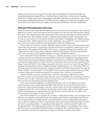 130  |Chapter 3  Virtual Networking 
clouds is to pool all of our resources for greater scale and flexibility, but physical networks can
impede this seamless pooling. When a virtual machine is attached to a virtual switch, it needs to
match the IP scheme used on the underlying network fabric to be able to communicate. A lot of time
can be spent modeling the network in SCVMM, and once configured, it makes the management of
the network much easier, but it also enables a far more powerful feature: network virtualization.
Network Virtualization Overview
Network virtualization separates the address space seen by the virtual machines—the customer
address (CA) space—from that used to send the packets over the network—the provider address
(PA) space. This separation provides abstraction of the network and complete isolation between
virtual networks. This complete isolation of address space enables tenants to bring their own
IP schemes and subnets to a virtual environment and enables overlapping of IP subnets among
virtual networks. Additionally, because of this abstraction, it’s possible for virtual machines to
move between locations without requiring changes to their IP configuration.
This is important in many scenarios. Hosting companies that want to host many tenants ben-
efit greatly from network virtualization, because each tenant is completely isolated from every
other tenant with complete IP flexibility. Think about a company hosting Coke and Pepsi. It’s
important to be able to keep them completely isolated! Organizations that host different busi-
ness units can also provide complete isolation and, again, flexible IP schemes.
Even without the need for flexible IP schemes or complete isolation, a move to network virtu-
alization and software-defined networking (SDN) removes the complexity of managing physi-
cal network infrastructure anytime a change is required that is commonly needed when using
existing technologies such as VLANs. Network virtualization also removes the scalability chal-
lenges associated with VLANs. Mega-scale public cloud services such as Azure leverage SDN to
facilitate the networking in their multitenant model. Additionally, as you will explore, SDN can
add many layers of security beyond the standard isolation of VLANs and perimeter firewalls. In
today’s world of “assume breach,” it’s desirable to have as many layers of protection as possible
in order to help prevent lateral movement of an attacker after a network is penetrated.
Another benefit to network virtualization is that the networking visible to the virtual
machines, which is now provided using software, can be managed by the virtualization admin-
istrators and even the virtualization tenants instead of having to involve the networking team,
who can focus on the physical network infrastructure.
This virtual network capability is enabled through the use of two IP addresses for each
virtual machine and a virtual subnet identifier that indicates the virtual network to which a
particular virtual machine belongs. First, the customer address (CA) is the standard IP address
configured within the virtual machine. Second, the provider address (PA) is the IP address used
by the virtual machine to communicate over the physical network. The PA is invisible to the
­
virtual machine; the Hyper-V host owns the PA.
This is best explored by an example. Say you have a single physical fabric, and running on that
fabric are two separate organizations: the red and blue organizations. Each organization has its
own IP scheme that can overlap, and the virtual networks can span multiple physical locations.
This is shown in Figure 3.30. Each virtual machine that is part of the virtual red or blue network
has its own customer address. A separate provider address is used to send the IP traffic over
the physical fabric. The important part is that, as in other aspects of virtualization, the virtual
machines have no knowledge that the network is virtualized. The virtual machines in a virtual
network believe that they are operating on a physical network available only to them.
 