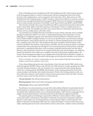 136  |Chapter 3  Virtual Networking 
It has a Northbound and a Southbound API. The Northbound API, which extends upward
to the management plane, is used to communicate with the management tools from which
it receives the configurations, such as required virtual networks, ACLs, QoS, and so on. The
Northbound API is implemented as a REST interface, which means that it can easily be commu-
nicated to any management platform that supports REST. However, the primary management
tools are those already mentioned: PowerShell, Azure Stack (which uses REST), and SCVMM.
The network controller then uses its Southbound API to communicate the policies that make
up the various flow tables in the VFP and more to the Hyper-V hosts, to enable network vir-
tualization to work. The Southbound API is also used to discover information about network
devices, service configurations, and other assets.
You typically have multiple Network Controllers, because of their criticality. This is enabled
through a component called Service Fabric, a clustering technology that started life in Azure
(although it is completely separate from the Failover Clustering feature in Windows Server).
Service Fabric enables multiple instances of a service to operate and to synchronously exchange
state information, removing the need for any shared or common storage because each instance
has a complete copy of the data. This model provides great scalability and fast failover in the
event of a problem. One instance is the primary controller, and one or more secondary controllers
communicate and control quorum through its own consensus protocol. If the primary controller
goes down, a negotiation takes place, and a secondary controller quickly takes over the role of
primary with no state lost, and service is resumed. While this may sound complex, one of the key
tenants for Windows Server 2016 was to simplify Network Virtualization implementation. No
matter which management toolset you use, deployment of the Network Controllers is simple, as
you’ll see later in the chapter. Microsoft’s official page on the Network Controller can be found at:
https://technet.microsoft.com/windows-server-docs/networking/sdn/technologies/
network-controller/network-controller
So far when talking about network virtualization, I have focused on the VSID, which is iso-
lated through the NVGRE TNI (or with VXLAN, the VNI). However, strictly speaking, the VSID
is not the isolation boundary. The true boundary of a virtual network is the routing domain,
which has a routing domain ID (RDID), the boundary of the routing policies that control the
communication and therefore the isolation boundary. Think of the routing domain as the con-
tainer that then contains virtual subnets, which can all communicate with each other. You may
see three names used, but they all mean a virtual network:
Virtual network: The official nomenclature
Routing domain: Name used when managing with PowerShell
VM network: Name used within SCVMM
For efficiency of communications, you may still wish to define different virtual subnets for dif-
ferent locations or requirements within a virtual network (even though you don’t have to). A vir-
tual subnet, like a physical subnet, acts as a broadcast boundary. Later I discuss using gateways to
enable communication between virtual networks and to the Internet or physical networks.
No separate gateway technology is required for different virtual subnets within a single
virtual network to communicate. The Hyper-V Network Virtualization component within the
Hyper-V switch takes care of routing between virtual subnets within a virtual network. The
Hyper-V Network Virtualization filter that runs within the Hyper-V virtual switch always pro-
vides a default gateway for each virtual subnet, which is always the .1 address and is commonly
 