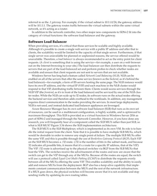 Network Virtualization |  137
referred to as the .1 gateway. For example, if the virtual subnet is 10.1.1.0/24, the gateway address
will be 10.1.1.1. The gateway routes traffic between the virtual subnets within the same virtual
network, so it’s acting as a router.
In addition to the network controller, two other major new components to SDNv2 fit into the
category of virtual functions: the software load balancer and the gateway.
Software Load Balancer
When providing services, it’s critical that those services be scalable and highly available.
Although it’s possible to create a single web service with a public IP address and offer that to
clients, the scalability would be limited to the capacity of that single server. Furthermore, if that
single server was unavailable for planned or unplanned reasons, the service offered would be
unavailable. Therefore, a load balancer is always recommended to act as the entry point for client
requests. (A client is something that is using the service—for example, a user on a web browser
out on the Internet browsing to your site.) The load balancer can then distribute the requests to
servers that are part of the load-balanced set and perform probes to check whether nodes are
available and ensure that client requests are not sent to servers that are not available.
Windows Server has long had a feature called Network Load Balancing (NLB). NLB can be
enabled on all of the servers that offer the same service (known as the backend, as it’s behind the
load balancer)—for example, a farm of IIS servers hosting the same page. The NLB instance would
have its own IP address, and the virtual IP (VIP) and each machine in the NLB cluster would
respond to that VIP, distributing traffic between them. Clients would access services through the
NLB VIP (the frontend, as it’s in front of the load balancer) and be serviced by one of the NLB clus-
ter nodes. While the NLB can scale up to 32 nodes, its software runs on the actual nodes offering
the backend services and therefore adds overhead to the workloads. In addition, any management
requires direct communication to the nodes providing the services. In most large deployments,
NLB is not used, and instead dedicated load balancer appliances are leveraged.
Azure Resource Manager has its own software load balancer (SLB) that runs as its own set
of resources, can be used in a multitenant configuration, is highly scalable, and is optimized to
maximum throughput. This SLB is provided as a virtual function in Windows Server 2016 as
part of SDNv2 and managed through the Network Controller. However, if you have done any
research, you will frequently hear of a component called the SLB MUX rather than just SLB, so
what is SLB MUX? Figure 3.34 shows the SLB implementation architecture.
The SLB MUX is the SLB Multiplexer, which is implemented as its own VM. Its role is to han-
dle the initial request from the client. Note that it is possible to have multiple SLB MUXs, which
would be desirable in order to remove any single point of failure. The multiple SLB MUXs offer
the same VIP, and this is possible through the use of Borderless Gateway Protocol (BGP). Each VIP
on the SLB MUX becomes a /32 route. (/32 is the number of bits in the subnet mask, and because
32 indicates all possible bits, it means that it’s a route for a specific IP address, that of the VIP.)
The VIP /32 route is advertised up to the physical switches via BGP from the SLB MUXs that
host the VIPs. The switches receive the advertisement of the routes and now are aware that the
switch can get to the VIP through any of the MUXs. Because all the routes are equal, the switch
will use a protocol called Equal Cost Multi-Pathing (ECMP) to distribute the requests evenly
between all of the MUXs offering the same VIP. This enables scalability and the ability to easily
add and remove MUXs from the deployment. BGP also has a keep-alive capability that imple-
ments constant communication between the MUX and the rest of the network infrastructure.
If a MUX goes down, the physical switches will become aware that it is not available and stop
sending traffic by updating its own routing tables.
 