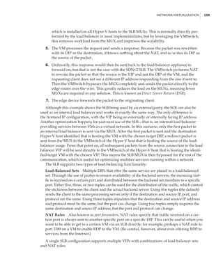 Network Virtualization |  139
which is installed on all Hyper-V hosts to the SLB MUXs. This is normally directly per-
formed by the load balancer in most implementations, but by leveraging the VMSwitch,
this removes workload from the MUX and improves the scalability.
	5.	 The VM processes the request and sends a response. Because the packet was rewritten
with its DIP as the destination, it knows nothing about the NAT, and so writes its DIP as
the source of the packet.
	6.	 Ordinarily, this response would then be sent back to the load-balancer appliance to
forward on, but that is not the case with the SDNv2 SLB. The VMSwitch performs NAT
to rewrite the packet so that the source is the VIP and not the DIP of the VM, and the
requesting client does not see a different IP address responding from the one it sent to.
Then the VMSwitch bypasses the MUX completely and sends the packet directly to the
edge router over the wire. This greatly reduces the load on the MUXs, meaning fewer
MUXs are required in any solution. This is known as Direct Server Return (DSR).
	7.	 The edge device forwards the packet to the originating client.
Although this example shows the SLB being used by an external party, the SLB can also be
used as an internal load balancer and works in exactly the same way. The only difference is
the frontend IP configuration, with the VIP being an externally or internally facing IP address.
Another optimization happens for east-west use of the SLB—that is, an internal load balancer
providing services between VMs in a virtual network. In this scenario, only the first packet to
an internal load balancer is sent via the MUX. After the first packet is sent and the destination
Hyper-V host identified that is hosting the VM with the chosen target DIP, a redirect packet is
sent from the MUX to the VMSwitch of the Hyper-V host that is hosting the source of the load-
balancer usage. From that point on, all subsequent packets from the source connection to the load
balancer VIP will be sent directly to the VMSwitch of the Hyper-V host that is hosting the identi-
fied target VM with the chosen VIP. This means the SLB MUX is then bypassed for the rest of the
communication, which is useful for optimizing multitier services running within a network.
The SLB supports two types of load-balancing functionality:
Load-Balanced Sets    Multiple DIPs that offer the same service are placed in a load-balanced
set. Through the use of probes to ensure availability of the backend servers, the incoming traf-
fic is received on a certain port and distributed between the backend set members to a specific
port. Either five, three, or two tuples can be used for the distribution of the traffic, which control
the stickiness between the client and the actual backend server. Using five tuples (the default)
sends the client to the same processing server only if the destination and source IP, port, and
protocol are the same. Using three tuples stipulates that the destination and source IP address
and protocol must be the same, but the port can change. Using two tuples simply requires the
same destination and source IP address, but the port and protocol can change.
NAT Rules    Also known as port forwarders, NAT rules specify that traffic received on a cer-
tain port is always sent to another specific port on a specific DIP. This can be useful when you
want to be able to get to a certain VM via an SLB directly; for example, perhaps a NAT rule to
port 3389 on a VM to enable RDP to the VM. (Be careful, however, about ever offering RDP to
services from the Internet.)
A single SLB configuration supports multiple VIPs with combinations of load-balancer sets
and NAT rules.
 