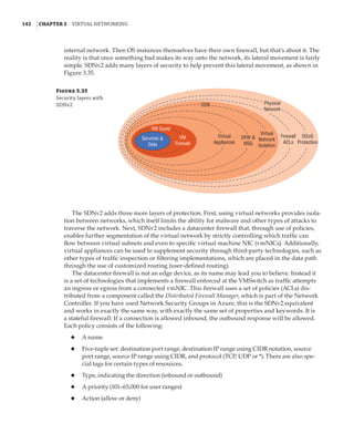 142  |Chapter 3  Virtual Networking 
internal network. Then OS instances themselves have their own firewall, but that’s about it. The
reality is that once something bad makes its way onto the network, its lateral movement is fairly
simple. SDNv2 adds many layers of security to help prevent this lateral movement, as shown in
Figure 3.35.
Figure 3.35
Security layers with
SDNv2
Services 
Data
VM Guest
VM
Firewall
SDN
Virtual
Appliances
DFW 
NSG
Virtual
Network
Isolation
Firewall
ACLs
DDoS
Protection
Physical
Network
The SDNv2 adds three more layers of protection. First, using virtual networks provides isola-
tion between networks, which itself limits the ability for malware and other types of attacks to
traverse the network. Next, SDNv2 includes a datacenter firewall that, through use of policies,
enables further segmentation of the virtual network by strictly controlling which traffic can
flow between virtual subnets and even to specific virtual machine NIC (vmNICs). Additionally,
virtual appliances can be used to supplement security through third-party technologies, such as
other types of traffic inspection or filtering implementations, which are placed in the data path
through the use of customized routing (user-defined routing).
The datacenter firewall is not an edge device, as its name may lead you to believe. Instead it
is a set of technologies that implements a firewall enforced at the VMSwitch as traffic attempts
an ingress or egress from a connected vmNIC. This firewall uses a set of policies (ACLs) dis-
tributed from a component called the Distributed Firewall Manager, which is part of the Network
Controller. If you have used Network Security Groups in Azure, this is the SDNv2 equivalent
and works in exactly the same way, with exactly the same set of properties and keywords. It is
a stateful firewall: If a connection is allowed inbound, the outbound response will be allowed.
Each policy consists of the following:
◆
◆ A name
◆
◆ Five-tuple set: destination port range, destination IP range using CIDR notation, source
port range, source IP range using CIDR, and protocol (TCP, UDP or *). There are also spe-
cial tags for certain types of resources.
◆
◆ Type, indicating the direction (inbound or outbound)
◆
◆ A priority (101–65,000 for user ranges)
◆
◆ Action (allow or deny)
 