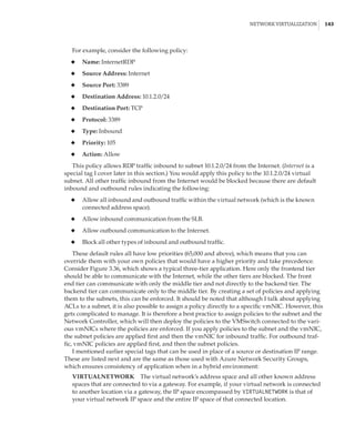 Network Virtualization |  143
For example, consider the following policy:
◆
◆ Name: InternetRDP
◆
◆ Source Address: Internet
◆
◆ Source Port: 3389
◆
◆ Destination Address: 10.1.2.0/24
◆
◆ Destination Port: TCP
◆
◆ Protocol: 3389
◆
◆ Type: Inbound
◆
◆ Priority: 105
◆
◆ Action: Allow
This policy allows RDP traffic inbound to subnet 10.1.2.0/24 from the Internet. (Internet is a
special tag I cover later in this section.) You would apply this policy to the 10.1.2.0/24 virtual
subnet. All other traffic inbound from the Internet would be blocked because there are default
inbound and outbound rules indicating the following:
◆
◆ Allow all inbound and outbound traffic within the virtual network (which is the known
connected address space).
◆
◆ Allow inbound communication from the SLB.
◆
◆ Allow outbound communication to the Internet.
◆
◆ Block all other types of inbound and outbound traffic.
These default rules all have low priorities (65,000 and above), which means that you can
override them with your own policies that would have a higher priority and take precedence.
Consider Figure 3.36, which shows a typical three-tier application. Here only the frontend tier
should be able to communicate with the Internet, while the other tiers are blocked. The front
end tier can communicate with only the middle tier and not directly to the backend tier. The
backend tier can communicate only to the middle tier. By creating a set of policies and applying
them to the subnets, this can be enforced. It should be noted that although I talk about applying
ACLs to a subnet, it is also possible to assign a policy directly to a specific vmNIC. However, this
gets complicated to manage. It is therefore a best practice to assign policies to the subnet and the
Network Controller, which will then deploy the policies to the VMSwitch connected to the vari-
ous vmNICs where the policies are enforced. If you apply policies to the subnet and the vmNIC,
the subnet policies are applied first and then the vmNIC for inbound traffic. For outbound traf-
fic, vmNIC policies are applied first, and then the subnet policies.
I mentioned earlier special tags that can be used in place of a source or destination IP range.
These are listed next and are the same as those used with Azure Network Security Groups,
which ensures consistency of application when in a hybrid environment:
VIRTUALNETWORK    The virtual network’s address space and all other known address
spaces that are connected to via a gateway. For example, if your virtual network is connected
to another location via a gateway, the IP space encompassed by VIRTUALNETWORK is that of
your virtual network IP space and the entire IP space of that connected location.
 
