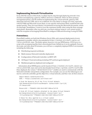 Network Virtualization |  145
Implementing Network Virtualization
In my 2012 R2 version of this book, I walked step by step through deploying network virtu-
alization and deploying a gateway. SDNv2, however, is different. There are three primary
management planes, and the method of implementing the virtual network, gateway, SLB,
datacenter firewall, UDR, and so on is different. It is also likely to change over time, especially
with SCVMM and Microsoft Azure Stack, so any specific instructions likely would become anti-
quated quickly. Thus, for exact details, I recommend reviewing the Microsoft documents, which
are thorough. Nonetheless, I want to cover the experience briefly when using the three manage-
ment planes. Remember, after you pick one, you must continue using it—you cannot switch—
with the exception of leveraging PowerShell to configure UDR and mirroring if using SCVMM.
PowerShell
PowerShell cmdlets are built into Windows Server 2016, and a manual deployment of every
component is possible, which is documented at https://technet.microsoft.com/en-us/
library/mt282165.aspx. The better option, however, is to use SDNExpress. SDNExpress is a
script with accompanying files that is downloaded from GitHub (so it can be updated). Execute
the script, and after about 30 minutes, you will have a completely deployed SDNv2 environment
including the following:
◆
◆ Distributing required certificates
◆
◆ Multi-instance Network Controller deployment
◆
◆ Configuration of Network Controller via REST API
◆
◆ All Hyper-V host networking including VFP and host agents deployed
◆
◆ Multitenant gateway deployed and configured
Information about SDNExpress can be found at https://technet.microsoft.com/en-us/
library/mt427380.aspx and can be downloaded from https://github.com/Microsoft/SDN.
Once deployed, the various *-NetworkController* cmdlets are used to communicate with the
Network Controller and perform configuration. For example, you can use the following to con-
nect to a network controller, get the object for a virtual network, and then view all ACLs known:
Import-Module networkcontroller
$URI = https://savdalnc01.savilltech.net
 
# Grab the Resource Id of the first Virtual Network
(Get-NetworkControllerVirtualNetwork -ConnectionUri $uri)[0] `
|fl ResourceId
 
ResourceId : 7fb0a029-136d-44cd-8697-8dbcac7a7c70
 
# Grab all Virtual Subnets attached to the above Virtual Network
Get-NetworkControllerVirtualSubnet -ConnectionUri $uri `
-VirtualNetworkId 7fb0a029-136d-44cd-8697-8dbcac7a7c70
 
# Check for ACLs applied to a virtual subnet
Get-NetworkControllerVirtualSubnet -ConnectionUri $uri `
-VirtualNetworkId 7fb0a029-136d-44cd-8697-8dbcac7a7c70 `
 