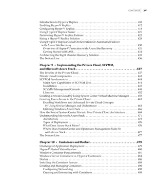 Contents |  xv
Introduction to Hyper-V Replica  . . . . . . . . . . . . . . . . . . . . . . . . . . . . . . . . . . . . . . . . . . . . . 410
Enabling Hyper-V Replica . . . . . . . . . . . . . . . . . . . . . . . . . . . . . . . . . . . . . . . . . . . . . . . . . . . 412
Configuring Hyper-V Replica . . . . . . . . . . . . . . . . . . . . . . . . . . . . . . . . . . . . . . . . . . . . . . . . 414
Using Hyper-V Replica Broker  . . . . . . . . . . . . . . . . . . . . . . . . . . . . . . . . . . . . . . . . . . . . . . . 421
Performing Hyper-V Replica Failover . . . . . . . . . . . . . . . . . . . . . . . . . . . . . . . . . . . . . . . . . 422
Sizing a Hyper-V Replica Solution . . . . . . . . . . . . . . . . . . . . . . . . . . . . . . . . . . . . . . . . . . . . 428
Using Hyper-V Replica Cloud Orchestration for Automated Failover
with Azure Site Recovery  . . . . . . . . . . . . . . . . . . . . . . . . . . . . . . . . . . . . . . . . . . . . . . . . . . 430
Overview of Hyper-V Protection with Azure Site Recovery  . . . . . . . . . . . . . . . . . . . 431
Getting Started with ASR . . . . . . . . . . . . . . . . . . . . . . . . . . . . . . . . . . . . . . . . . . . . . . . . . 434
Architecting the Right Disaster-Recovery Solution . . . . . . . . . . . . . . . . . . . . . . . . . . . . . . 435
The Bottom Line . . . . . . . . . . . . . . . . . . . . . . . . . . . . . . . . . . . . . . . . . . . . . . . . . . . . . . . . . . . 436
Chapter 9  •  Implementing the Private Cloud, SCVMM,
and Microsoft Azure Stack  .  .  .  .  .  .  .  .  .  .  .  .  .  .  .  .  .  .  .  .  .  .  .  .  .  .  .  .  .  .  .  .  .  .  .  .  .  .  . 437
The Benefits of the Private Cloud . . . . . . . . . . . . . . . . . . . . . . . . . . . . . . . . . . . . . . . . . . . . . 437
Private Cloud Components  . . . . . . . . . . . . . . . . . . . . . . . . . . . . . . . . . . . . . . . . . . . . . . . . . . 442
SCVMM Fundamentals . . . . . . . . . . . . . . . . . . . . . . . . . . . . . . . . . . . . . . . . . . . . . . . . . . . . . 444
Major New Capabilities in SCVMM 2016 . . . . . . . . . . . . . . . . . . . . . . . . . . . . . . . . . . . . 444
Installation  . . . . . . . . . . . . . . . . . . . . . . . . . . . . . . . . . . . . . . . . . . . . . . . . . . . . . . . . . . . . . 445
SCVMM Management Console . . . . . . . . . . . . . . . . . . . . . . . . . . . . . . . . . . . . . . . . . . . . 448
Libraries . . . . . . . . . . . . . . . . . . . . . . . . . . . . . . . . . . . . . . . . . . . . . . . . . . . . . . . . . . . . . . . . 452
Creating a Private Cloud by Using System Center Virtual Machine Manager . . . . . . . 455
Granting Users Access to the Private Cloud . . . . . . . . . . . . . . . . . . . . . . . . . . . . . . . . . . . . 463
Enabling Workflows and Advanced Private Cloud Concepts
by Using Service Manager and Orchestrator . . . . . . . . . . . . . . . . . . . . . . . . . . . . . . 463
Utilizing Windows Azure Pack . . . . . . . . . . . . . . . . . . . . . . . . . . . . . . . . . . . . . . . . . . . . 466
How the Rest of System Center Fits into Your Private Cloud Architecture . . . . . . . . . . 468
Understanding Microsoft Azure Stack  . . . . . . . . . . . . . . . . . . . . . . . . . . . . . . . . . . . . . . . . 471
Architecture  . . . . . . . . . . . . . . . . . . . . . . . . . . . . . . . . . . . . . . . . . . . . . . . . . . . . . . . . . . . . 473
Types of Deployment  . . . . . . . . . . . . . . . . . . . . . . . . . . . . . . . . . . . . . . . . . . . . . . . . . . . . 476
What Does Azure Stack Mean? . . . . . . . . . . . . . . . . . . . . . . . . . . . . . . . . . . . . . . . . . . . . 476
Where Does System Center and Operations Management Suite Fit
with Azure Stack . . . . . . . . . . . . . . . . . . . . . . . . . . . . . . . . . . . . . . . . . . . . . . . . . . . . . . . 477
The Bottom Line  . . . . . . . . . . . . . . . . . . . . . . . . . . . . . . . . . . . . . . . . . . . . . . . . . . . . . . . . . . . 477
Chapter 10  •  Containers and Docker .  .  .  .  .  .  .  .  .  .  .  .  .  .  .  .  .  .  .  .  .  .  .  .  .  .  .  .  .  . 479
Challenge of Application Deployment  . . . . . . . . . . . . . . . . . . . . . . . . . . . . . . . . . . . . . . . . 479
Hyper-V Nested Virtualization . . . . . . . . . . . . . . . . . . . . . . . . . . . . . . . . . . . . . . . . . . . . . . 480
Windows Container Fundamentals . . . . . . . . . . . . . . . . . . . . . . . . . . . . . . . . . . . . . . . . . . . 481
Windows Server Containers vs. Hyper-V Containers . . . . . . . . . . . . . . . . . . . . . . . . . . . . 484
Docker . . . . . . . . . . . . . . . . . . . . . . . . . . . . . . . . . . . . . . . . . . . . . . . . . . . . . . . . . . . . . . . . . . . . 486
Installing the Container Feature . . . . . . . . . . . . . . . . . . . . . . . . . . . . . . . . . . . . . . . . . . . . . . 488
Creating and Managing Containers . . . . . . . . . . . . . . . . . . . . . . . . . . . . . . . . . . . . . . . . . . 490
Configuring Networking  . . . . . . . . . . . . . . . . . . . . . . . . . . . . . . . . . . . . . . . . . . . . . . . . . 490
Creating and Interacting with Containers . . . . . . . . . . . . . . . . . . . . . . . . . . . . . . . . . . . 498
 