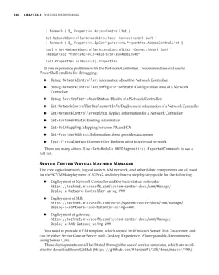 146  |Chapter 3  Virtual Networking 
| foreach { $_.Properties.AccessControlList }
 
Get-NetworkControllerNetworkInterface -ConnectionUri $uri `
| foreach { $_.Properties.IpConfigurations.Properties.AccessControlList }
 
$acl = Get-NetworkControllerAccessControlList -ConnectionUri $uri `
-ResourceId f8b97a4c-4419-481d-b757-a58483512640
 
$acl.Properties.AclRules[0].Properties
If you experience problems with the Network Controller, I recommend several useful
PowerShell cmdlets for debugging:
◆
◆ Debug-NetworkController: Information about the Network Controller
◆
◆ Debug-NetworkControllerConfigurationState: Configuration state of a Network
Controller
◆
◆ Debug-ServiceFabricNodeStatus: Health of a Network Controller
◆
◆ Get-NetworkControllerDeploymentInfo: Deployment information of a Network Controller
◆
◆ Get-NetworkControllerReplica: Replica information for a Network Controller
◆
◆ Get-CustomerRoute: Routing information
◆
◆ Get-PACAMapping: Mapping between PA and CA
◆
◆ Get-ProviderAddress: Information about provider addresses
◆
◆ Test-VirtualNetworkConnection: Perform a test to a virtual network.
There are many others. Use (Get-Module HNVDiagnostics).ExportedCommands to see a
full list.
System Center Virtual Machine Manager
The core logical network, logical switch, VM network, and other fabric components are all used
for the SCVMM deployment of SDNv2, and they have a step-by-step guide for the following:
◆
◆ Deployment of Network Controller and the basic virtual networks:
https://technet.microsoft.com/system-center-docs/vmm/Manage/
Deploy-a-Network-Controller-using-VMM
◆
◆ Deployment of SLB:
https://technet.microsoft.com/en-us/system-center-docs/vmm/manage/
deploy-a-software-load-balancer-using-vmm:
◆
◆ Deployment of gateway:
https://technet.microsoft.com/system-center-docs/vmm/Manage/
Deploy-a-RAS-Gateway-using-VMM
You need to provide a VM template, which should be Windows Server 2016 Datacenter, and
can be either Server Core or Server with Desktop Experience. Where possible, I recommend
using Server Core.
These deployments are all facilitated through the use of service templates, which are avail-
able for download from GitHub (https://github.com/Microsoft/SDN/tree/master/VMM/
 