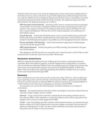 Network Virtualization |  147
Templates/NC) and require only minimal configuration to have multi-instance deployments of
all of the services in your environment. As part of the deployment, additional logical networks
are created in addition to the management logical network that exists as a foundation to provide
connectivity between the hosts and the Network Controller. The additional logical networks,
documented in the deployment guide, are as follows:
HNV Provider Virtual Network    Network used by hosts to communicate the encapsulated
virtual traffic. This network is enabled for VM networks to be created using network virtu-
alization. This requires an IP pool of PA addresses that will be used by the Hyper-V hosts.
Once created and deployed, VM networks will be created using their own abstracted, iso-
lated address spaces.
Transit Network    Used by the SLB deployments, and it is used for BGP peering and North/
South traffic between the MUX and the upstream router (data plane). This network is docu-
mented in the SLB deployment guide. It is possible to use the management network if desired.
Private and Public VIP Networks    Used for the frontend configuration of SLB and gate-
ways to provide the required VIPs
GRE Logical Network    Used by the gateway for GRE tunneling. Documented in the gate-
way documentation
Once deployed, the VM networks are created for each virtual network to which VMs are then
connected, but it works the same as for any other VM network.
Microsoft Azure Stack
SDNv2 is automatically deployed as part of Microsoft Azure Stack, including the Network
Controller, BGP route reflector, gateways, and SLB. Deployment of configuration is consistent
with Azure Resource Manager (ARM), which means deployment and configuration of networks
and services can be performed using the Azure portal, AzureRM PowerShell, or JSON tem-
plates. With Azure Stack, the underlying plumbing of the SDNv2 is hidden from you, and all
actions must be performed through ARM.
Summary
Some workloads do not work with network virtualization today. PXE boot, which enables boot-
ing an operating system over the network, will not function. DHCP is supported, but SCVMM
has its own switch extension to intercept DHCP to allocate from IP pools, so standard DHCP in
a VM would not work when you’re managing your network with SCVMM.
To summarize, you can use the following types of isolation methods in your Hyper-V
environment:
Physical    Use separate physical network switches and adapters to provide isolation between
networks. Costly, complex, and not scalable.
External    Using virtual switch extensions, specifically the forwarding extension such as
Cisco Nexus 1000V or NEC OpenFlow, can provide isolation in the switch using native tech-
nologies. This is, however, fairly opaque to SCVMM.
VLAN    Layer 2 technology provides isolation and broadcast boundary on a shared network,
but the number of VLANs is limited and can become complex to manage. Does not allow IP
address overlap between VLANs, nor does it allow flexibility for business units/tenants to
bring their own IP scheme to the environment.
 