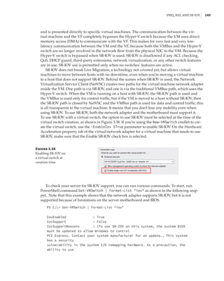 VMQ, RSS, and SR-IOV |  149
and is presented directly to specific virtual machines. The communication between the vir-
tual machine and the VF completely bypasses the Hyper-V switch because the VM uses direct
memory access (DMA) to communicate with the VF. This makes for very fast and very low-
latency communication between the VM and the VF, because both the VMBus and the Hyper-V
switch are no longer involved in the network flow from the physical NIC to the VM. Because the
Hyper-V switch is bypassed when SR-IOV is used, SR-IOV is disallowed if any ACL checking,
QoS, DHCP guard, third-party extensions, network virtualization, or any other switch features
are in use. SR-IOV use is permitted only when no switches’ features are active.
SR-IOV does not break Live Migration, a technology not covered yet, but allows virtual
machines to move between hosts with no downtime, even when you’re moving a virtual machine
to a host that does not support SR-IOV. Behind the scenes when SR-IOV is used, the Network
Virtualization Service Client (NetVSC) creates two paths for the virtual machine network adapter
inside the VM. One path is via SR-IOV, and one is via the traditional VMBus path, which uses the
Hyper-V switch. When the VM is running on a host with SR-IOV, the SR-IOV path is used and
the VMBus is used only for control traffic, but if the VM is moved to a host without SR-IOV, then
the SR-IOV path is closed by NetVSC and the VMBus path is used for data and control traffic; this
is all transparent to the virtual machine. It means that you don’t lose any mobility even when
using SR-IOV. To use SR-IOV, both the network adapter and the motherboard must support it.
To use SR-IOV with a virtual switch, the option to use SR-IOV must be selected at the time of the
virtual switch creation, as shown in Figure 3.38. If you’re using the New-VMSwitch cmdlet to cre-
ate the virtual switch, use the -EnableIov $True parameter to enable SR-IOV. On the Hardware
Acceleration property tab of the virtual network adapter for a virtual machine that needs to use
SR-IOV, make sure that the Enable SR-IOV check box is selected.
Figure 3.38
Enabling SR-IOV on
a virtual switch at
creation time
To check your server for SR-IOV support, you can run various commands. To start, run
PowerShell command Get-VMSwitch | Format-List *iov* as shown in the following snip-
pet.. Note that this example shows that the network adapter supports SR-IOV, but it is not
­
supported because of limitations on the server motherboard and BIOS.
PS C: Get-VMSwitch | Format-List *iov*
 
 
IovEnabled : True
IovSupport : False
IovSupportReasons : {To use SR-IOV on this system, the system BIOS
must be updated to allow Windows to control
PCI Express. Contact your system manufacturer for an update., This system
has a security
vulnerability in the system I/O remapping hardware. As a precaution, the
ability to use
 