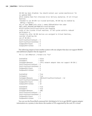 150  |Chapter 3  Virtual Networking 
SR-IOV has been disabled. You should contact your system manufacturer for
an updated BIOS
which enables Root Port Alternate Error Delivery mechanism. If all Virtual
Machines
intended to use SR-IOV run trusted workloads, SR-IOV may be enabled by
adding a registry
key of type DWORD with value 1 named IOVEnableOverride under
HKEY_LOCAL_MACHINESOFTWAREMicrosoftWindows
NTCurrentVersionVirtualization and changing
state of the trusted virtual machines. If the system exhibits reduced
performance or
instability after SR-IOV devices are assigned to Virtual Machines,
consider disabling the
use of SR-IOV.}
IovVirtualFunctionCount : 0
IovVirtualFunctionsInUse: 0
IovQueuePairCount : 0
IovQueuePairsInUse : 0
 
The following output is from another system with one adapter that does not support SR-IOV
and additional adapters that do support it:
PS C: Get-VMSwitch | Format-List *iov*
 
 
IovEnabled : False
IovSupport : False
IovSupportReasons : {This network adapter does not support SR-IOV.}
IovVirtualFunctionCount : 0
IovVirtualFunctionsInUse: 0
IovQueuePairCount : 0
IovQueuePairsInUse : 0
 
 
IovEnabled : True
IovSupport : True
IovSupportReasons : {OK}IovVirtualFunctionCount : 62
IovVirtualFunctionsInUse: 10
IovQueuePairCount : 63
IovQueuePairsInUse : 10
 
IovEnabled : True
IovSupport : True
IovSupportReasons : {OK}
IovVirtualFunctionCount : 6
IovVirtualFunctionsInUse: 2
IovQueuePairCount : 7
IovQueuePairsInUse : 2
You can run the PowerShell command Get-NetAdapterSriov to get SR-IOV support adapter
information on a system; it also shows the number of VFs supported by the card. If a virtual
 