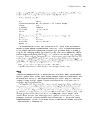 VMQ, RSS, and SR-IOV |  151
machine is using SR-IOV successfully, then when you look at the Networking tab of the virtual
machine in Hyper-V Manager, that status will show “OK (SR-IOV active).”
PS C: Get-NetAdapterSriov
 
 
Name : VM NIC
InterfaceDescription: Mellanox ConnectX-3 Pro Ethernet Adapter
Enabled : True
SriovSupport : Supported
SwitchName : Default Switch
NumVFs : 32
 
Name : VM NIC 2
InterfaceDescription: Mellanox ConnectX-3 Pro Ethernet Adapter #2
Enabled : True
SriovSupport : Supported
SwitchName : Default Switch
NumVFs: 32
The reality right now is that not many systems are SR-IOV capable. SR-IOV will be used in
targeted scenarios, because in most situations, the standard Hyper-V network capabilities via
the virtual switch will suffice for even the most demanding workloads. SR-IOV is targeted at
those very few highest networking throughput needs. The other common place where SR-IOV
implementations can be found is in “cloud in a box” solutions, where a single vendor supplies
the servers, the network, and the storage. The one I have seen most commonly is the Cisco UCS
solution that leverages SR-IOV heavily because many network capabilities are implemented
using Cisco’s own technology, VM-FEX. An amazing multipart blog is available from Microsoft
on SR-IOV; it will tell you everything you could ever want to know:
http://blogs.technet.com/b/jhoward/archive/2012/03/12/
everything-you-wanted-to-know-about-sr-iov-in-hyper-v-part-1.aspx
VMQ
A technology that’s similar to SR-IOV is Virtual Machine Queue (VMQ). VMQ, which was intro-
duced in Windows Server 2008 R2, allows separate queues to exist on the network adapter, with
each queue being mapped to a specific virtual machine. This removes some of the switching
work on the Hyper-V switch, because if the data is in this queue, the switch knows that it is
meant for a specific virtual machine.
The bigger benefit is that because there are now separate queues from the network adapter,
that queue can be processed by a different processor core. Typically, all the traffic from a net-
work adapter is processed by a single processor core to ensure that packets are not processed
out of sequence. For a 1Gbps network adapter, this may be fine, but a single core could not keep
up with a loaded 10Gbps network connection caused by multiple virtual machines. With VMQ
enabled, specific virtual machines allocate their own VMQ on the network adapter, which
allows different processor cores in the Hyper-V host to process the traffic, leading to greater
throughput. (However, each virtual machine would still be limited to a specific core, leading
to a bandwidth cap of around 3Gbps to 4Gbps; but this is better than the combined traffic of all
VMs being limited to 3Gbps to 4Gbps.)
 
