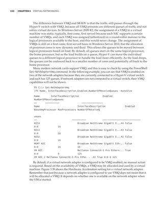 152  |Chapter 3  Virtual Networking 
The difference between VMQ and SR-IOV is that the traffic still passes through the
Hyper-V switch with VMQ, because all VMQ presents are different queues of traffic and not
entire virtual devices. In Windows Server 2008 R2, the assignment of a VMQ to a virtual
machine was static; typically, first come, first served because each NIC supports a certain
number of VMQs, and each VMQ was assigned (affinitized) in a round-robin manner to the
logical processors available to the host, and this would never change. The assignment of
VMQs is still on a first come, first served basis in Windows Server 2012, but the allocation
of processor cores is now dynamic and fluid. This allows the queues to be moved between
logical processors based on load. By default, all queues start on the same logical processor,
the home processor, but as the load builds on a queue, Hyper-V can move the individual
queues to a different logical processor to handle the load more efficiently. As the load drops,
the queues can be coalesced back to a smaller number of cores and potentially all back to the
home processor.
Many modern network cards support VMQ, and this is easy to check by using the PowerShell
Get-NetAdapterVmq command. In the following example, you can see that VMQ is enabled on
two of the network adapters because they are currently connected to a Hyper-V virtual switch
and each has 125 queues. If network adapters are not connected to a virtual switch, their VMQ
capabilities will not be shown.
PS C: Get-NetAdapterVmq `
|ft Name, InterfaceDescription,Enabled,NumberOfReceiveQueues -AutoSize
 
Name InterfaceDescription Enabled
NumberOfReceiveQueues
—— —————————— ———-——————————-
Name InterfaceDescription Enabled
BaseVmqProcessor MaxProcessors NumberOfReceiveQ
ueues
—— —————————— ———-——————————————-————————
NIC4 Broadcom NetXtreme Gigabit E...#4 False
0:0 16
NIC3 Broadcom NetXtreme Gigabit E...#3 False
0:0 16
NIC2 Broadcom NetXtreme Gigabit E...#2 False
0:0 16
MGMT NIC Broadcom NetXtreme Gigabit Eth... False
0:0 16 16
VM NIC Mellanox ConnectX-3 Pro Ethern... True
0:0 8 125
VM NIC 2 Mellanox ConnectX-3 Pro Ethe. . .#2 True 0:0 8 125
By default, if a virtual network adapter is configured to be VMQ enabled, no manual action
is required. Based on the availability of VMQs, a VMQ may be allocated and used by a virtual
machine. Figure 3.39 shows the Hardware Acceleration setting for a virtual network adapter.
Remember that just because a network adapter is configured to use VMQ does not mean that it
will be allocated a VMQ. It depends on whether one is available on the network adapter when
the VM is started.
 