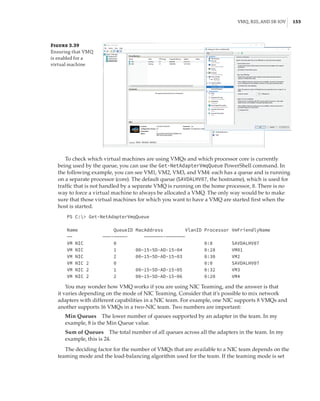 VMQ, RSS, and SR-IOV |  153
Figure 3.39
Ensuring that VMQ
is enabled for a
­virtual machine
To check which virtual machines are using VMQs and which processor core is currently
being used by the queue, you can use the Get-NetAdapterVmqQueue PowerShell command. In
the following example, you can see VM1, VM2, VM3, and VM4: each has a queue and is running
on a separate processor (core). The default queue (SAVDALHV07, the hostname), which is used for
traffic that is not handled by a separate VMQ is running on the home processor, 0. There is no
way to force a virtual machine to always be allocated a VMQ. The only way would be to make
sure that those virtual machines for which you want to have a VMQ are started first when the
host is started.
PS C: Get-NetAdapterVmqQueue
 
Name QueueID MacAddress VlanID Processor VmFriendlyName
—— ———-————— ———————-———————
VM NIC 0 0:0 SAVDALHV07
VM NIC 1 00–15–5D-AD-15–04 0:28 VM01
VM NIC 2 00–15–5D-AD-15–03 0:30 VM2
VM NIC 2 0 0:0 SAVDALHV07
VM NIC 2 1 00–15–5D-AD-15–05 0:32 VM3
VM NIC 2 2 00–15–5D-AD-15–06 0:20 VM4
You may wonder how VMQ works if you are using NIC Teaming, and the answer is that
it varies depending on the mode of NIC Teaming. Consider that it’s possible to mix network
adapters with different capabilities in a NIC team. For example, one NIC supports 8 VMQs and
another supports 16 VMQs in a two-NIC team. Two numbers are important:
Min Queues    The lower number of queues supported by an adapter in the team. In my
example, 8 is the Min Queue value.
Sum of Queues    The total number of all queues across all the adapters in the team. In my
example, this is 24.
The deciding factor for the number of VMQs that are available to a NIC team depends on the
teaming mode and the load-balancing algorithm used for the team. If the teaming mode is set
 