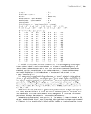 VMQ, RSS, and SR-IOV |  155
Enabled : True
NumberOfReceiveQueues : 4
Profile : NUMAStatic
BaseProcessor: [Group:Number] : 0:0
MaxProcessor: [Group:Number] : 0:30
MaxProcessors : 16
RssProcessorArray: [Group:Number/NUMA Distance]:
0:0/0 0:2/0 0:4/0 0:6/0 0:8/0 0:10/0 0:12/0 0:14/0
0:16/0 0:18/0 0:20/0 0:22/0 0:24/0 0:26/0 0:28/0 0:30/0
 
IndirectionTable: [Group:Number]:
0:4 0:20 0:6 0:22 0:4 0:20 0:6 0:22
0:4 0:20 0:6 0:22 0:4 0:20 0:6 0:22
0:4 0:20 0:6 0:22 0:4 0:20 0:6 0:22
0:4 0:20 0:6 0:22 0:4 0:20 0:6 0:22
0:4 0:20 0:6 0:22 0:4 0:20 0:6 0:22
0:4 0:20 0:6 0:22 0:4 0:20 0:6 0:22
0:4 0:20 0:6 0:22 0:4 0:20 0:6 0:22
0:4 0:20 0:6 0:22 0:4 0:20 0:6 0:22
0:4 0:20 0:6 0:22 0:4 0:20 0:6 0:22
0:4 0:20 0:6 0:22 0:4 0:20 0:6 0:22
0:4 0:20 0:6 0:22 0:4 0:20 0:6 0:22
0:4 0:20 0:6 0:22 0:4 0:20 0:6 0:22
0:4 0:20 0:6 0:22 0:4 0:20 0:6 0:22
0:4 0:20 0:6 0:22 0:4 0:20 0:6 0:22
0:4 0:20 0:6 0:22 0:4 0:20 0:6 0:22
0:4 0:20 0:6 0:22 0:4 0:20 0:6 0:22
It’s possible to configure the processor cores to be used for an RSS adapter by modifying the
BaseProcessorNumber, MaxProcessorNumber, and MaxProcessors values by using the
Set-NetAdapterRss PowerShell cmdlet. This gives the administrator more-granular con-
trol of the processor resources used to process network traffic. It’s also possible to enable
and disable RSS for specific network adapters by using Enable-NetAdapterRss and
Disable-NetAdapterRss.
RSS is a great technology, but it is disabled as soon as a network adapter is connected to a
virtual switch. VMQ and RSS are mutually exclusive: You do not get the benefit of RSS for vir-
tual network adapters connected to virtual machines. Therefore, if you have a virtual switch
connected to a 10Gbps NIC, the throughput to a virtual machine is only around 3 to 4Gbps,
the maximum amount a single processor core can process, and this is what was possible with
Windows Server 2012. This changes with Windows Server 2012 R2 and the introduction of vir-
tual RSS, or vRSS.
vRSS enables the RSS mechanism to split incoming packets between multiple virtual proces-
sors within the virtual machine. A virtual machine can now leverage the full bandwidth avail-
able; for example, a virtual machine can now receive 10Gbps over its virtual NIC, because the
processing is no longer bottlenecked to a single virtual processor core.
For vRSS, the network adapter must support VMQ. The actual RSS work is performed on the
Hyper-V host within the Hyper-V switch. Therefore, using vRSS does introduce some additional
CPU load on the host, which is why, by default, vRSS is disabled in the virtual machine. It must
 