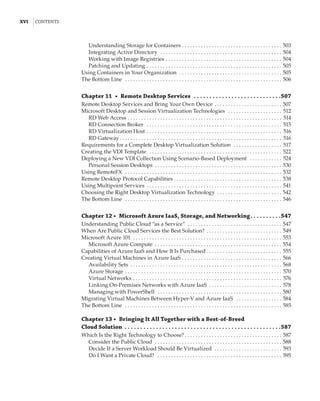 xvi  |Contents
Understanding Storage for Containers . . . . . . . . . . . . . . . . . . . . . . . . . . . . . . . . . . . . . . 503
Integrating Active Directory  . . . . . . . . . . . . . . . . . . . . . . . . . . . . . . . . . . . . . . . . . . . . . . 504
Working with Image Registries . . . . . . . . . . . . . . . . . . . . . . . . . . . . . . . . . . . . . . . . . . . . 504
Patching and Updating . . . . . . . . . . . . . . . . . . . . . . . . . . . . . . . . . . . . . . . . . . . . . . . . . . . 505
Using Containers in Your Organization  . . . . . . . . . . . . . . . . . . . . . . . . . . . . . . . . . . . . . . . 505
The Bottom Line  . . . . . . . . . . . . . . . . . . . . . . . . . . . . . . . . . . . . . . . . . . . . . . . . . . . . . . . . . . . 506
Chapter 11  •  Remote Desktop Services  .  .  .  .  .  .  .  .  .  .  .  .  .  .  .  .  .  .  .  .  .  .  .  .  .  .  .  . 507
Remote Desktop Services and Bring Your Own Device . . . . . . . . . . . . . . . . . . . . . . . . . . 507
Microsoft Desktop and Session Virtualization Technologies  . . . . . . . . . . . . . . . . . . . . . 512
RD Web Access . . . . . . . . . . . . . . . . . . . . . . . . . . . . . . . . . . . . . . . . . . . . . . . . . . . . . . . . . . 514
RD Connection Broker  . . . . . . . . . . . . . . . . . . . . . . . . . . . . . . . . . . . . . . . . . . . . . . . . . . . 515
RD Virtualization Host . . . . . . . . . . . . . . . . . . . . . . . . . . . . . . . . . . . . . . . . . . . . . . . . . . . 516
RD Gateway . . . . . . . . . . . . . . . . . . . . . . . . . . . . . . . . . . . . . . . . . . . . . . . . . . . . . . . . . . . . 516
Requirements for a Complete Desktop Virtualization Solution  . . . . . . . . . . . . . . . . . . . 517
Creating the VDI Template  . . . . . . . . . . . . . . . . . . . . . . . . . . . . . . . . . . . . . . . . . . . . . . . . . . 522
Deploying a New VDI Collection Using Scenario-Based Deployment  . . . . . . . . . . . . . 524
Personal Session Desktops . . . . . . . . . . . . . . . . . . . . . . . . . . . . . . . . . . . . . . . . . . . . . . . . 530
Using RemoteFX  . . . . . . . . . . . . . . . . . . . . . . . . . . . . . . . . . . . . . . . . . . . . . . . . . . . . . . . . . . . 532
Remote Desktop Protocol Capabilities  . . . . . . . . . . . . . . . . . . . . . . . . . . . . . . . . . . . . . . . . 538
Using Multipoint Services . . . . . . . . . . . . . . . . . . . . . . . . . . . . . . . . . . . . . . . . . . . . . . . . . . . 541
Choosing the Right Desktop Virtualization Technology . . . . . . . . . . . . . . . . . . . . . . . . . 542
The Bottom Line  . . . . . . . . . . . . . . . . . . . . . . . . . . . . . . . . . . . . . . . . . . . . . . . . . . . . . . . . . . . 546
Chapter 12 •  Microsoft Azure IaaS, Storage, and Networking .  .  .  .  .  .  .  .  . 547
Understanding Public Cloud “as a Service” . . . . . . . . . . . . . . . . . . . . . . . . . . . . . . . . . . . . 547
When Are Public Cloud Services the Best Solution? . . . . . . . . . . . . . . . . . . . . . . . . . . . . . 549
Microsoft Azure 101  . . . . . . . . . . . . . . . . . . . . . . . . . . . . . . . . . . . . . . . . . . . . . . . . . . . . . . . . 553
Microsoft Azure Compute  . . . . . . . . . . . . . . . . . . . . . . . . . . . . . . . . . . . . . . . . . . . . . . . . 554
Capabilities of Azure IaaS and How It Is Purchased  . . . . . . . . . . . . . . . . . . . . . . . . . . . . 555
Creating Virtual Machines in Azure IaaS . . . . . . . . . . . . . . . . . . . . . . . . . . . . . . . . . . . . . . 566
Availability Sets . . . . . . . . . . . . . . . . . . . . . . . . . . . . . . . . . . . . . . . . . . . . . . . . . . . . . . . . . 568
Azure Storage . . . . . . . . . . . . . . . . . . . . . . . . . . . . . . . . . . . . . . . . . . . . . . . . . . . . . . . . . . . 570
Virtual Networks . . . . . . . . . . . . . . . . . . . . . . . . . . . . . . . . . . . . . . . . . . . . . . . . . . . . . . . . 576
Linking On-Premises Networks with Azure IaaS . . . . . . . . . . . . . . . . . . . . . . . . . . . . 578
Managing with PowerShell  . . . . . . . . . . . . . . . . . . . . . . . . . . . . . . . . . . . . . . . . . . . . . . . 580
Migrating Virtual Machines Between Hyper-V and Azure IaaS  . . . . . . . . . . . . . . . . . . 584
The Bottom Line  . . . . . . . . . . . . . . . . . . . . . . . . . . . . . . . . . . . . . . . . . . . . . . . . . . . . . . . . . . . 585
Chapter 13 •  Bringing It All Together with a Best-of-Breed
Cloud Solution .  .  .  .  .  .  .  .  .  .  .  .  .  .  .  .  .  .  .  .  .  .  .  .  .  .  .  .  .  .  .  .  .  .  .  .  .  .  .  .  .  .  .  .  .  .  .  .  .  . 587
Which Is the Right Technology to Choose?  . . . . . . . . . . . . . . . . . . . . . . . . . . . . . . . . . . . . 587
Consider the Public Cloud  . . . . . . . . . . . . . . . . . . . . . . . . . . . . . . . . . . . . . . . . . . . . . . . . 588
Decide If a Server Workload Should Be Virtualized  . . . . . . . . . . . . . . . . . . . . . . . . . . 593
Do I Want a Private Cloud?  . . . . . . . . . . . . . . . . . . . . . . . . . . . . . . . . . . . . . . . . . . . . . . . 595
 