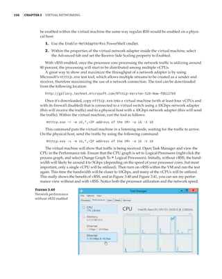 156  |Chapter 3  Virtual Networking 
be enabled within the virtual machine the same way regular RSS would be enabled on a physi-
cal host:
	1.	 Use the Enable-NetAdapterRss PowerShell cmdlet.
	2.	 Within the properties of the virtual network adapter inside the virtual machine, select
the Advanced tab and set the Receive Side Scaling property to Enabled.
With vRSS enabled, once the processor core processing the network traffic is utilizing around
80 percent, the processing will start to be distributed among multiple vCPUs.
A great way to show and maximize the throughput of a network adapter is by using
Microsoft’s ntttcp.exe test tool, which allows multiple streams to be created as a sender and
receiver, therefore maximizing the use of a network connection. The tool can be downloaded
from the following location:
http://gallery.technet.microsoft.com/NTttcp-Version-528-Now-f8b12769
Once it’s downloaded, copy ntttcp.exe into a virtual machine (with at least four vCPUs and
with its firewall disabled) that is connected to a virtual switch using a 10Gbps network adapter
(this will receive the traffic) and to a physical host with a 10Gbps network adapter (this will send
the traffic). Within the virtual machine, run the tool as follows:
Ntttcp.exe -r -m 16,*,IP address of the VM -a 16 -t 10
This command puts the virtual machine in a listening mode, waiting for the traffic to arrive.
On the physical host, send the traffic by using the following command:
Ntttcp.exe -s -m 16,*,IP address of the VM -a 16 -t 10
The virtual machine will show that traffic is being received. Open Task Manager and view the
CPU in the Performance tab. Ensure that the CPU graph is set to Logical Processors (right-click the
process graph, and select Change Graph To ➣ Logical Processors). Initially, without vRSS, the band-
width will likely be around 4 to 5Gbps (depending on the speed of your processor cores, but most
important, only a single vCPU will be utilized). Then turn on vRSS within the VM and run the test
again. This time the bandwidth will be closer to 10Gbps, and many of the vCPUs will be utilized.
This really shows the benefit of vRSS, and in Figure 3.40 and Figure 3.41, you can see my perfor-
mance view without and with vRSS. Notice both the processor utilization and the network speed.
Figure 3.40
Network performance
without vRSS enabled
 