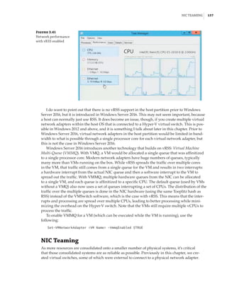 NIC Teaming |  157
Figure 3.41
Network performance
with vRSS enabled
I do want to point out that there is no vRSS support in the host partition prior to Windows
Server 2016, but it is introduced in Windows Server 2016. This may not seem important, because
a host can normally just use RSS. It does become an issue, though, if you create multiple virtual
network adapters within the host OS that is connected to a Hyper-V virtual switch. This is pos-
sible in Windows 2012 and above, and it is something I talk about later in this chapter. Prior to
Windows Server 2016, virtual network adapters in the host partition would be limited in band-
width to what is possible through a single processor core for each virtual network adapter, but
this is not the case in Windows Server 2016.
Windows Server 2016 introduces another technology that builds on vRSS: Virtual Machine
Multi-Queue (VMMQ). With VMQ, a VM would be allocated a single queue that was affinitized
to a single processor core. Modern network adapters have huge numbers of queues, typically
many more than VMs running on the box. While vRSS spreads the traffic over multiple cores
in the VM, that traffic still comes from a single queue for the VM and results in two interrupts:
a hardware interrupt from the actual NIC queue and then a software interrupt to the VM to
spread out the traffic. With VMMQ, multiple hardware queues from the NIC can be allocated
to a single VM, and each queue is affinitized to a specific CPU. The default queue (used by VMs
without a VMQ) also now uses a set of queues interrupting a set of CPUs. The distribution of the
traffic over the multiple queues is done in the NIC hardware (using the same Toeplitz hash as
RSS) instead of the VMSwitch software, which is the case with vRSS. This means that the inter-
rupts and processing are spread over multiple CPUs, leading to better processing while mini-
mizing the overhead on the Hyper-V switch. Note that the VMs still require multiple vCPUs to
process the traffic.
To enable VMMQ for a VM (which can be executed while the VM is running), use the
following:
Set-VMNetworkAdapter VM Name -VmmqEnabled $TRUE
NIC Teaming
As more resources are consolidated onto a smaller number of physical systems, it’s critical
that those consolidated systems are as reliable as possible. Previously in this chapter, we cre-
ated virtual switches, some of which were external to connect to a physical network adapter.
 