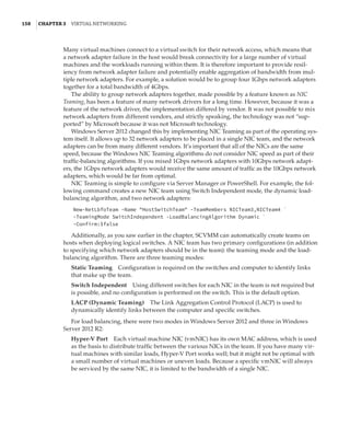 158  |Chapter 3  Virtual Networking 
Many virtual machines connect to a virtual switch for their network access, which means that
a network adapter failure in the host would break connectivity for a large number of virtual
machines and the workloads running within them. It is therefore important to provide resil-
iency from network adapter failure and potentially enable aggregation of bandwidth from mul-
tiple network adapters. For example, a solution would be to group four 1Gbps network adapters
together for a total bandwidth of 4Gbps.
The ability to group network adapters together, made possible by a feature known as NIC
Teaming, has been a feature of many network drivers for a long time. However, because it was a
feature of the network driver, the implementation differed by vendor. It was not possible to mix
network adapters from different vendors, and strictly speaking, the technology was not “sup-
ported” by Microsoft because it was not Microsoft technology.
Windows Server 2012 changed this by implementing NIC Teaming as part of the operating sys-
tem itself. It allows up to 32 network adapters to be placed in a single NIC team, and the network
adapters can be from many different vendors. It’s important that all of the NICs are the same
speed, because the Windows NIC Teaming algorithms do not consider NIC speed as part of their
traffic-balancing algorithms. If you mixed 1Gbps network adapters with 10Gbps network adapt-
ers, the 1Gbps network adapters would receive the same amount of traffic as the 10Gbps network
adapters, which would be far from optimal.
NIC Teaming is simple to configure via Server Manager or PowerShell. For example, the fol-
lowing command creates a new NIC team using Switch Independent mode, the dynamic load-
balancing algorithm, and two network adapters:
New-NetLbfoTeam -Name HostSwitchTeam -TeamMembers NICTeam3,NICTeam4 `
-TeamingMode SwitchIndependent -LoadBalancingAlgorithm Dynamic `
-Confirm:$false
Additionally, as you saw earlier in the chapter, SCVMM can automatically create teams on
hosts when deploying logical switches. A NIC team has two primary configurations (in addition
to specifying which network adapters should be in the team): the teaming mode and the load-
balancing algorithm. There are three teaming modes:
Static Teaming    Configuration is required on the switches and computer to identify links
that make up the team.
Switch Independent    Using different switches for each NIC in the team is not required but
is possible, and no configuration is performed on the switch. This is the default option.
LACP (Dynamic Teaming)    The Link Aggregation Control Protocol (LACP) is used to
dynamically identify links between the computer and specific switches.
For load balancing, there were two modes in Windows Server 2012 and three in Windows
Server 2012 R2:
Hyper-V Port    Each virtual machine NIC (vmNIC) has its own MAC address, which is used
as the basis to distribute traffic between the various NICs in the team. If you have many vir-
tual machines with similar loads, Hyper-V Port works well; but it might not be optimal with
a small number of virtual machines or uneven loads. Because a specific vmNIC will always
be serviced by the same NIC, it is limited to the bandwidth of a single NIC.
 