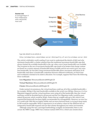 162  |Chapter 3  Virtual Networking 
Figure 3.43
A converged Hyper-V
host configuration
with a shared NIC
team used
Hyper-V Host 1GbE or
10GbE
Virtual Machines
Virtual
Switch
Management
Live Migration
Cluster/CSV
Storage
I go into detail in an article at:
http://windowsitpro.com/windows-server-2012/quality-of-service-windows-server-2012
The article is definitely worth reading if you want to understand the details of QoS and why
minimum bandwidth is a better solution than the traditional maximum-bandwidth caps that
always limited the available bandwidth to the cap value, even if more bandwidth was available.
The exception to the use of maximum-bandwidth caps tends to be hosters that charge custom-
ers based on a certain amount of bandwidth being available and do not want to give any extra
free bandwidth. No free bits! Using minimum bandwidth allows maximum utilization of all
bandwidth until there is bandwidth contention between different workloads, at which time
each workload is limited to its relative allocation. For example, suppose that I have the following
three workloads:
Live Migration: MinumumBandwidthWeight 20
Virtual Machines: MinumumBandwidthWeight 50
Cluster: MinumumBandwidthWeight 30
Under normal circumstances, the virtual machines could use all of the available bandwidth—
for example, 10Gbps if the total bandwidth available to the switch was 10Gbps. However, if a Live
Migration triggered and the virtual machines were using all of the bandwidth, then the virtual
machines would be throttled back to 80 percent and the Live Migration traffic would be guar-
anteed 20 percent, which would be 2Gbps. Notice that my weights add up to 100, which is not
required but historically has been highly recommended for manageability. However, we now live
in a world with VMs that are highly mobile and can move between hosts, so trying to keep totals
to 100 would be impossible. What is important is to set relative values for the different tiers of
comparative bandwidth required and use that scheme throughout your entire environment.
Although using this new converged methodology is highly recommended, there is one
caveat: the SMB 3 usage. SMB 3 has a feature named SMB Direct, which uses remote direct
 