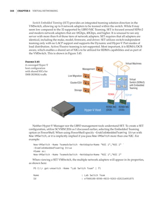 164  |Chapter 3  Virtual Networking 
Switch Embedded Teaming (SET) provides an integrated teaming solution direction in the
VMSwitch, allowing up to 8 network adapters to be teamed within the switch. While 8 may
seem low compared to the 32 supported by LBFO NIC Teaming, SET is focused around SDNv2
and modern network adapters that are 10Gbps, 40Gbps, and higher. It is unusual to see any
server with more than 8 of those tiers of network adapters. SET requires that all adapters are
identical, including the make, model, firmware, and driver. SET utilizes switch-independent
teaming only with no LACP support and supports the Dynamic and Hyper-V Port modes of
load distribution. Active/Passive teaming is not supported. Most important, it is RDMA/DCB
aware, which enables a shared set of NICs to be utilized for RDMA capabilities and as part of
the VMSwitch. This is shown in Figure 3.45.
Figure 3.45
A converged Hyper-V
host configuration
with shared NICs for
SMB (RDMA) traffic
Hyper-V Host
RDMA NIC
(DCB)
RDMA NIC
(DCB)
RDMA TCP/IP
Virtual Machines
Virtual
Switch (SDNv2)
with Embedded
Teaming
Management
Live Migration
Cluster/CSV
Storage
S
M
B
Neither Hyper-V Manager nor the LBFO management tools understand SET. To create a SET
configuration, utilize SCVMM 2016 as I discussed earlier, selecting the Embedded Teaming
option or PowerShell. When using PowerShell specify -EnableEmbeddedTeaming $true with
New-VMSwitch, or it is implicitly implied if you pass New-VMSwitch more than one NIC. For
example:
New-VMSwitch -Name TeamedvSwitch -NetAdapterName NIC 1,NIC 2 `
-EnableEmbeddedTeaming $true
#Same as:
New-VMSwitch -Name TeamedvSwitch -NetAdapterName NIC 1,NIC 2
When viewing a SET VMSwitch, the multiple network adapters will appear in its properties,
as shown here:
PS C: get-vmswitch -Name Lab Switch Team | fl
 
 
Name : Lab Switch Team
Id : e7980108–8596–4833–9283-d2622a691875
 