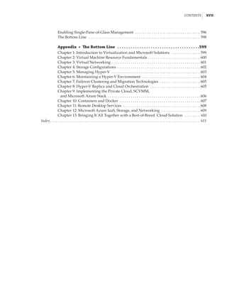 Contents |  xvii
Enabling Single-Pane-of-Glass Management . . . . . . . . . . . . . . . . . . . . . . . . . . . . . . . . . . . 596
The Bottom Line  . . . . . . . . . . . . . . . . . . . . . . . . . . . . . . . . . . . . . . . . . . . . . . . . . . . . . . . . . . . 598
Appendix  •  The Bottom Line  .  .  .  .  .  .  .  .  .  .  .  .  .  .  .  .  .  .  .  .  .  .  .  .  .  .  .  .  .  .  .  .  .  .  .  .  . 599
Chapter 1: Introduction to Virtualization and Microsoft Solutions  . . . . . . . . . . . . . . . . 599
Chapter 2: Virtual Machine Resource Fundamentals . . . . . . . . . . . . . . . . . . . . . . . . . . . . 600
Chapter 3: Virtual Networking  . . . . . . . . . . . . . . . . . . . . . . . . . . . . . . . . . . . . . . . . . . . . . . 601
Chapter 4: Storage Configurations . . . . . . . . . . . . . . . . . . . . . . . . . . . . . . . . . . . . . . . . . . . . 602
Chapter 5: Managing Hyper-V  . . . . . . . . . . . . . . . . . . . . . . . . . . . . . . . . . . . . . . . . . . . . . . . 603
Chapter 6: Maintaining a Hyper-V Environment  . . . . . . . . . . . . . . . . . . . . . . . . . . . . . . . 604
Chapter 7: Failover Clustering and Migration Technologies . . . . . . . . . . . . . . . . . . . . . . 605
Chapter 8: Hyper-V Replica and Cloud Orchestration  . . . . . . . . . . . . . . . . . . . . . . . . . . 605
Chapter 9: Implementing the Private Cloud, SCVMM,
and Microsoft Azure Stack  �����������������������������������������������������������������������������������������������606
Chapter 10: Containers and Docker . . . . . . . . . . . . . . . . . . . . . . . . . . . . . . . . . . . . . . . . . . . 607
Chapter 11: Remote Desktop Services  . . . . . . . . . . . . . . . . . . . . . . . . . . . . . . . . . . . . . . . . . 608
Chapter 12: Microsoft Azure IaaS, Storage, and Networking  . . . . . . . . . . . . . . . . . . . . . 609
Chapter 13: Bringing It All Together with a Best-of-Breed Cloud Solution ����������������� 610
Index .  .  .  .  .  .  .  .  .  .  .  .  .  .  .  .  .  .  .  .  .  .  .  .  .  .  .  .  .  .  .  .  .  .  .  .  .  .  .  .  .  .  .  .  .  .  .  .  .  .  .  .  .  .  .  .  .  .  .  .  .  .  .  .  .  .  .  .  .  .  .  .  .  .  .  .  .  . 611
 